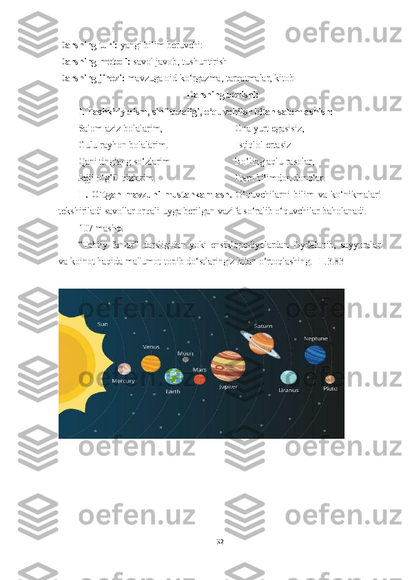 Darsning turi:  yangi bilim beruvchi:
Darsning metodi:  savol javob, tushuntirish
Darsning jihozi:  mavzuga oid ko‘rgazma, tarqatmalar, kitob
                                                      Darsning borishi: 
I. Tashkiliy qism, sinf tozaligi, o‘quvchilar bilan salomlashish: 
Salom aziz bolalarim,                              Ona yurt egasisiz,
Gulu rayhon bolalarim.                            Istiqlol ertasiz
Qani tinglang so‘zlarim                           Bo‘ling aqlu rasolar,
Jajji o‘g’il-qizlarim.                                 Ham bilimdon donolar.
II.   O`tgan   mavzuni   mustahkamlash.   O‘quvchilarni   bilim   va   ko‘nikmalari
tekshiriladi savollar orqali uyga berilgan vazifa so‘ralib o‘quvchilar baholanadi.
107-mashq.
“Tabiiy   fanlar”   darsligidan   yoki   ensiklopediyalardan   foydalanib,   sayyoralar
va koinot haqida ma'lumot topib do‘stlaringiz bilan o‘rtoqlashing. [II.3.83]
52 