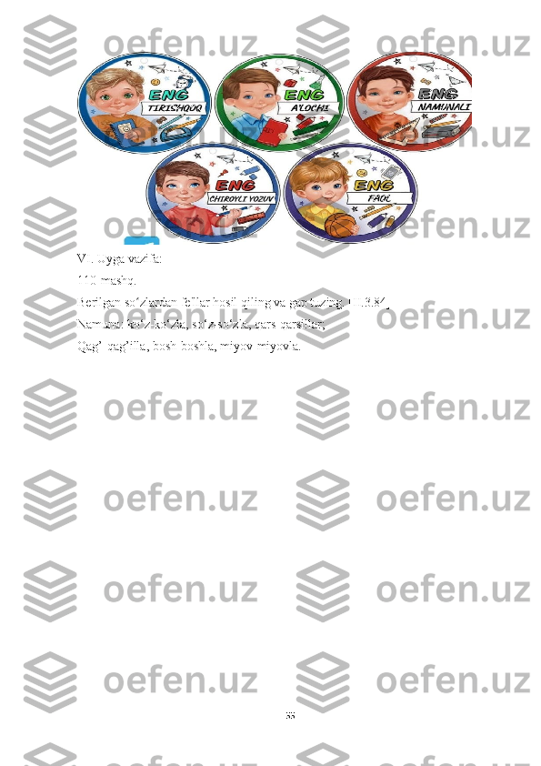 VI. Uyga vazifa:
110-mashq.
Berilgan so zlardan fe'llar hosil qiling va gap tuzing. [II.3.84]ʻ
Namuna: ko‘z-ko‘zla, so‘z-so‘zla, qars-qarsillar;
Qag’-qag’illa, bosh-boshla, miyov-miyovla.
55 