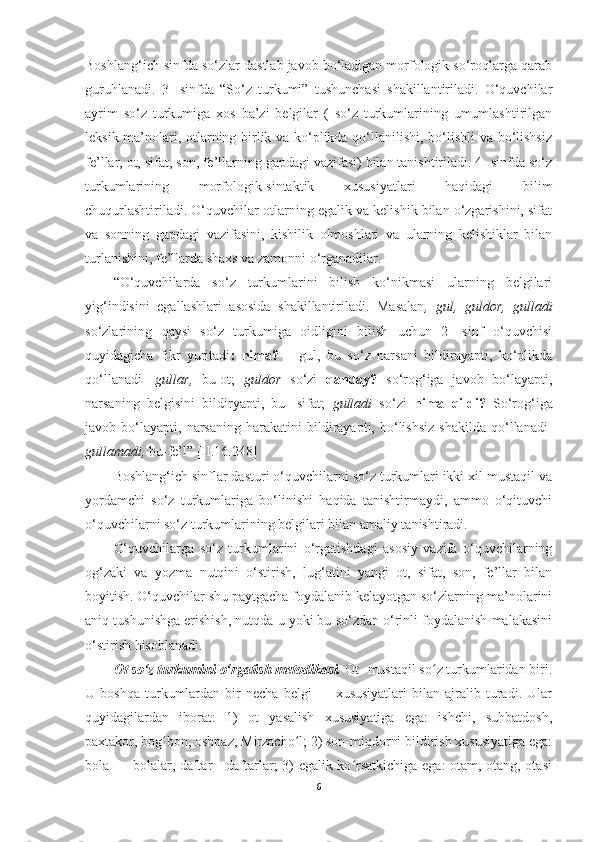Boshlang‘ich sinfda so‘zlar dastlab javob bo‘ladigan morfologik so‘roqlarga qarab
guruhlanadi.   3-   sinfda   “So‘z   turkumi”   tushunchasi   shakillantiriladi.   O‘quvchilar
ayrim   so‘z   turkumiga   xos   ba’zi   belgilar   (   so‘z   turkumlarining   umumlashtirilgan
leksik ma’nolari, otlarning birlik va ko‘plikda qo‘llanilishi, bo‘lishli va bo‘lishsiz
fe’llar, ot, sifat, son, fe’llarning gapdagi vazifasi) bilan tanishtiriladi. 4- sinfda so‘z
turkumlarining   morfologik-sintaktik   xususiyatlari   haqidagi   bilim
chuqurlashtiriladi. O‘quvchilar otlarning egalik va kelishik bilan o‘zgarishini, sifat
va   sonning   gapdagi   vazifasini,   kishilik   olmoshlari   va   ularning   kelishiklar   bilan
turlanishini, fe’llarda shaxs va zamonni o‘rganadilar. 
“O‘quvchilarda   so‘z   turkumlarini   bilish   ko‘nikmasi   ularning   belgilari
yig‘indisini   egallashlari   asosida   shakillantiriladi.   Masalan ,   gul,   guldor,   gulladi
so‘zlarining   qaysi   so‘z   turkumiga   oidligini   bilish   uchun   2-   sinf   o‘quvchisi
quyidagicha   fikr   yuritadi :   nima?   –   gul,   bu   so‘z   narsani   bildirayapti,   ko‘plikda
qo‘llanadi-   gullar,   bu-ot;   guldor   so‘zi   qanday?   so‘rog‘iga   javob   bo‘layapti,
narsaning   belgisini   bildiryapti,   bu-   sifat;   gulladi   so‘zi   nima   qildi?   So‘rog‘iga
javob  bo‘layapti,   narsaning   harakatini   bildirayapti,   bo‘lishsiz   shakilda   qo‘llanadi-
gullamadi,  bu-fe’l” [II.16.248]
Boshlang‘ich sinflar dasturi o‘quvchilarni so‘z turkumlari ikki xil mustaqil va
yordamchi   so‘z   turkumlariga   bo‘linishi   haqida   tanishtirmaydi,   ammo   o‘qituvchi
o‘quvchilarni so‘z turkumlarining belgilari bilan amaliy tanishtiradi. 
O‘quvchilarga   so‘z   turkumlarini   o‘rgatishdagi   asosiy   vazifa   o‘quvchilarning
og‘zaki   va   yozma   nutqini   o‘stirish,   lug‘atini   yangi   ot,   sifat,   son,   fe’llar   bilan
boyitish. O‘quvchilar shu paytgacha foydalanib kelayotgan so‘zlarning ma’nolarini
aniq tushunishga erishish, nutqda u yoki bu so‘zdan o‘rinli foydalanish malakasini
o‘stirish hisoblanadi. 
Ot so‘z turkumini o‘rgatish metodikasi.  Ot- mustaqil so z turkumlaridan biri.ʻ
U  boshqa   turkumlardan  bir   necha   belgi   —  xususiyatlari   bilan   ajralib  turadi.  Ular
quyidagilardan   iborat:   1)   ot   yasalish   xususiyatiga   ega:   ishchi,   suhbatdosh,
paxtakor, bog bon, oshpaz, Mirzacho l; 2) son-miqdorni bildirish xususiyatiga ega:	
ʻ ʻ
bola — bolalar, daftar—daftarlar; 3) egalik ko rsatkichiga ega: otam, otang, otasi	
ʻ
6 