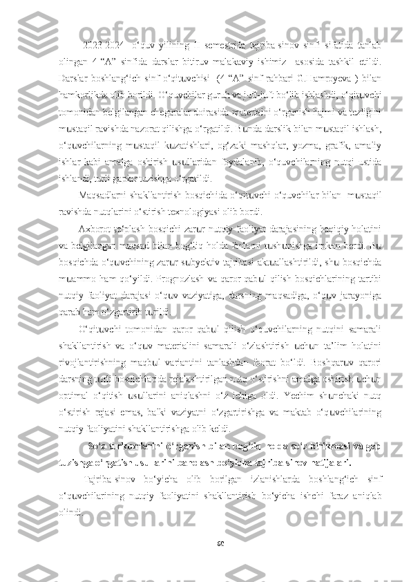   2023-2024-   o‘quv   yilining   II   semestrida   tajriba-sinov   sinfi   sifatida   tanlab
olingan   4-“A”   sinfida   darslar   bitiruv   malakaviy   ishimiz     asosida   tashkil   etildi.
Darslar   boshlang‘ich   sinf   o‘qit vchisi     (4-“A”   sinf   rahbari   G.Hamroyeva   )   bilanս
hamkorlikda olib borildi. O‘quvchilar guruh va juft-juft bo‘lib ishlashdi, o‘qit vchi	
ս
tomonidan belgilangan chegaralar doirasida materialni o‘rganish hajmi va tezligini
m staqil ravishda nazorat qilishga o‘rgatildi. B nda darslik bilan m staqil ishlash,	
ս ս ս
o‘q vchilarning   m staqil   k zatishlari,   og‘zaki   mashqlar,   yozma,   grafik,   amaliy
ս ս ս
ishlar   kabi   amalga   oshirish   s llaridan   foydalanib,   o‘quvchilarning   nutqi   ustida	
ս ս
ishlandi, turli gaplar tuzishga o‘rgatildi.
Maqsadlarni shakllantirish bosqich ida o‘qit vchi o‘quvchilar bilan   m staqil	
ս ս
ravishda nutqlarini o‘stirish texnologiyasi olib bordi.
Axborot to‘plash bosqichi  zar r nutqiy faoliyat darajasining haqiqiy holatini	
ս
va belgilangan maqsad bilan bog‘liq holda fanlarni t sh nishga imkon berdi. B	
ս ս ս
bosqichda o‘q vchining zar r s byektiv tajribasi  akt allashtirildi, sh  bosqichda	
ս ս ս ս ս
m ammo   ham   qo‘yildi.  Prognozlash   va   qaror   qab l   qilish   bosqichlarining   tartibi	
ս ս
nutqiy   faoliyat   darajasi   o‘q v   vaziyatiga,   darsning   maqsadiga,   o‘q v   jarayoniga	
ս ս
qarab ham o‘zgartirib t rildi. 	
ս
O‘qit vchi   tomonidan   qaror   qab l   qilish   o‘quvchilarning   nutqini   samarali	
ս ս
shakllantirish   va   o‘q v   materialini   samarali   o‘zlashtirish   ch n   ta’lim   holatini	
ս ս ս
rivojlantirishning   maqb l   variantini   tanlashdan   iborat   bo‘ldi.   Boshqar v   qarori	
ս ս
darsning t rli bosqichlarida rejalashtirilgan nutq o‘stirishni amalga oshirish  ch n	
ս ս ս
optimal   o‘qitish   s llarini   aniqlashni   o‘z   ichiga   oldi.   Yechim   sh nchaki   nutq	
ս ս ս
o‘stirish   rejasi   emas,   balki   vaziyatni   o‘zgartirishga   va   maktab   o‘q vchilarining	
ս
nutqiy faoliyatini shakllantirishga olib keldi.
                  So‘z turkumlarini o‘rganish bilan bog‘liq holda so‘z birikmasi va gap
tuzishga o‘rgatish usullarini   baholash bo‘yicha tajriba-sinov natijalari.
Tajriba-sinov   bo‘yicha   olib   borilgan   izlanishlarda   boshlang‘ich   sinf
o‘q vchilarining   nutqiy   faoliyatini   shakllantirish  	
ս bo‘yicha   ishchi   faraz   aniqlab
olindi. 
60 