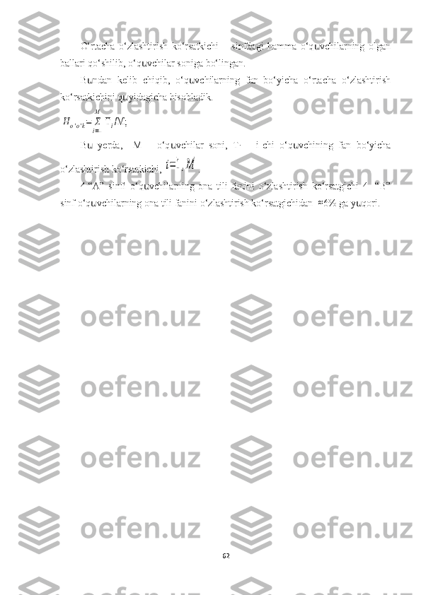 O‘rtacha   o‘zlashtirish   ko‘rsatkichi   –   sinfdagi   hamma   o‘q vchilarning   olganս
ballari qo‘shilib, o‘q vchilar soniga bo‘lingan. 	
ս
B ndan   kelib   chiqib,   o‘q vchilarning   fan   bo‘yicha   o‘rtacha   o‘zlashtirish	
ս ս
ko‘rsatkichini q yidagicha hisobladik.	
ս	
H	o'o'k=	Σ
i=1
M	
 T	i/M;
B   yerda,     M   –   o‘q vchilar   soni,   T	
ս ս
i   –   i-chi   o‘q vchining   fan   bo‘yicha	ս
o‘zlashtirish ko‘rsatkichi, 	
i=	1,M .
4-“A”   sinfi   o‘q vchilarning   ona   tili   fanini   o‘zlashtirish   ko‘rsatgichi   4-   “B”	
ս
sinf o‘q vchilarning ona tili fanini o‘zlashtirish ko‘rsatgichidan  	
ս	≈ 6% ga y qori.	ս
                                                      
62 