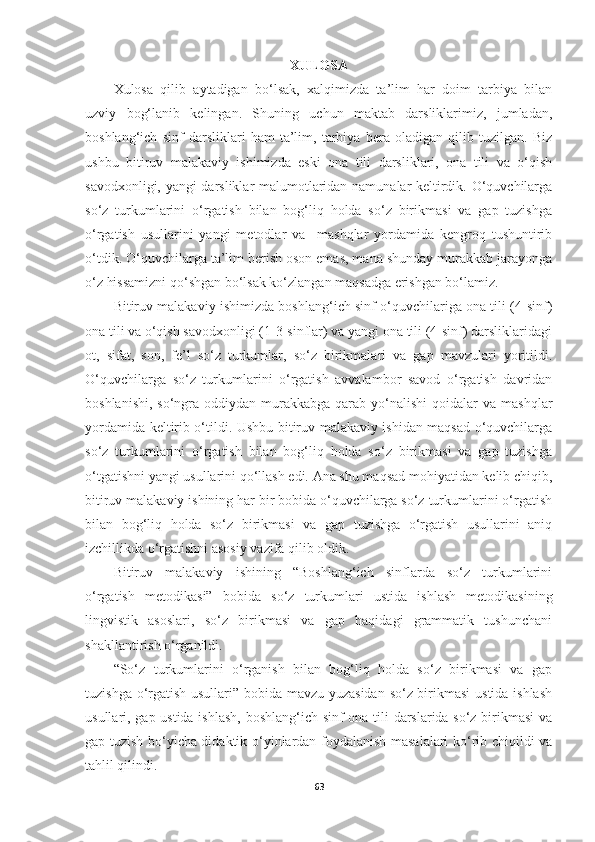 XULOSA
Xulosa   qilib   aytadigan   bo‘lsak,   xalqimizda   ta’lim   har   doim   tarbiya   bilan
uzviy   bog‘lanib   kelingan.   Shuning   uchun   maktab   darsliklarimiz,   jumladan,
boshlang‘ich   sinf   darsliklari   ham   ta’lim,   tarbiya   bera   oladigan   qilib   tuzilgan.   Biz
ushbu   bitiruv   malakaviy   ishimizda   eski   ona   tili   darsliklari,   ona   tili   va   o‘qish
savodxonligi, yangi darsliklar malumotlaridan namunalar keltirdik. O‘quvchilarga
so‘z   turkumlarini   o‘rgatish   bilan   bog‘liq   holda   so‘z   birikmasi   va   gap   tuzishga
o‘rgatish   usullarini   yangi   metodlar   va     mashqlar   yordamida   kengroq   tushuntirib
o‘tdik. O‘quvchilarga ta’lim berish oson emas, mana shunday murakkab jarayonga
o‘z hissamizni qo‘shgan bo‘lsak ko‘zlangan maqsadga erishgan bo‘lamiz. 
Bitiruv malakaviy ishimizda boshlang‘ich sinf o‘quvchilariga ona tili (4-sinf)
ona tili va o‘qish savodxonligi (1-3-sinflar) va yangi ona tili (4-sinf) darsliklaridagi
ot,   sifat,   son,   fe’l   so‘z   turkumlar,   so‘z   birikmalari   va   gap   mavzulari   yoritildi.
O‘quvchilarga   so‘z   turkumlarini   o‘rgatish   avvalambor   savod   o‘rgatish   davridan
boshlanishi,  so‘ngra  oddiydan  murakkabga  qarab  yo‘nalishi   qoidalar   va mashqlar
yordamida keltirib o‘tildi. Ushbu bitiruv malakaviy ishidan maqsad o‘quvchilarga
so‘z   turkumlarini   o‘rgatish   bilan   bog‘liq   holda   so‘z   birikmasi   va   gap   tuzishga
o‘tgatishni yangi usullarini qo‘llash edi. Ana shu maqsad mohiyatidan kelib chiqib,
bitiruv malakaviy ishining har bir bobida o‘quvchilarga so‘z turkumlarini o‘rgatish
bilan   bog‘liq   holda   so‘z   birikmasi   va   gap   tuzishga   o‘rgatish   usullarini   aniq
izchillikda o‘rgatishni asosiy vazifa qilib oldik. 
Bitiruv   malakaviy   ishining   “Boshlang‘ich   sinflarda   so‘z   turkumlarini
o‘rgatish   metodikasi”   bobida   so‘z   turkumlari   ustida   ishlash   metodikasining
lingvistik   asoslari,   so‘z   birikmasi   va   gap   haqidagi   grammatik   tushunchani
shakllantirish o‘rganildi.
“So‘z   turkumlarini   o‘rganish   bilan   bog‘liq   holda   so‘z   birikmasi   va   gap
tuzishga o‘rgatish usullari” bobida mavzu yuzasidan so‘z birikmasi ustida ishlash
usullari, gap ustida ishlash, boshlang‘ich sinf ona tili darslarida so‘z birikmasi  va
gap tuzish bo‘yicha didaktik o‘yinlardan foydalanish masalalari ko‘rib chiqildi va
tahlil qilindi. 
63 