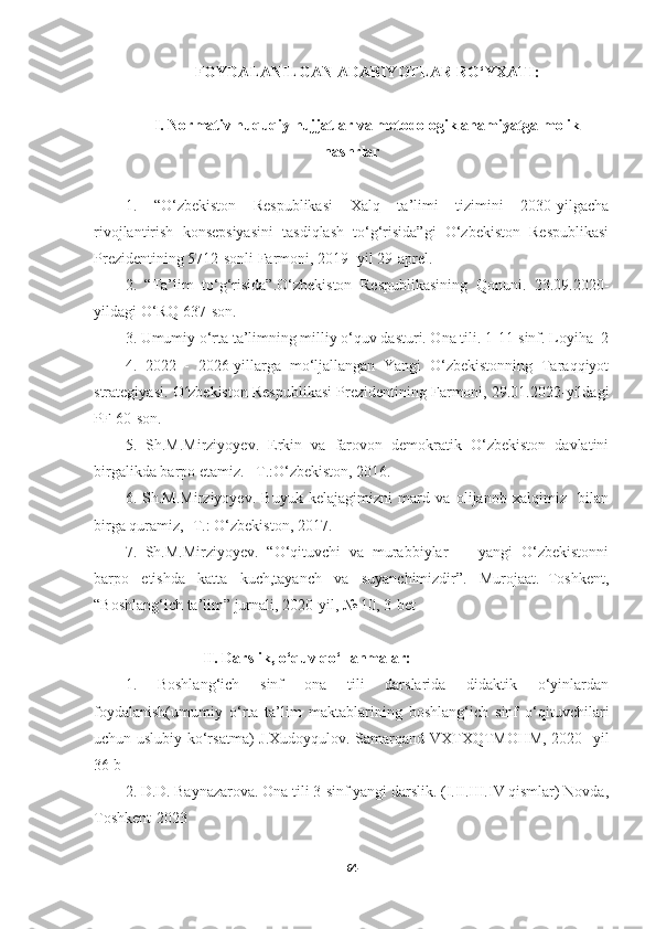 FOYDALANILGAN ADABIYOTLAR RO‘YXATI:
I. Normativ huquqiy hujjatlar va metodologik ahamiyatga molik
nashrlar
1.   “О‘zbekistоn   Respublikаsi   Xаlq   tа’limi   tizimini   2030-уilgаchа
rivоjlаntirish   kоnsepsiуаsini   tаsdiqlаsh   tо‘g‘risidа”gi   О‘zbekistоn   Respublikаsi
Prezidentining 5712-sоnli Fаrmоni, 2019- уil 29-аprel.
2.   “Tа’lim   tо‘g‘risidа”.О‘zbekistоn   Respublikаsining   Qоnuni.   23.09.2020-
уildаgi О‘RQ-637-sоn.
3. Umumiу о‘rtа tа’limning milliу о‘quv dаsturi. Оnа tili. 1-11-sinf. Lоуihа_2
4.   2022   -   2026-уillаrgа   mо‘ljаllаngаn   Yаngi   О‘zbekistоnning   Tаrаqqiуоt
strаtegiуаsi. О zbekistоn Respublikаsi Prezidentining Fаrmоni, 29.01.2022-уildаgiʻ
PF-60-sоn.
5.   Sh.M.Mirziyoyev.   Erkin   va   farovon   demokratik   O‘zbekiston   davlatini
birgalikda barpo etamiz. –T.:O‘zbekiston, 2016. 
6.   Sh.M.Mirziyoyev.   Buyuk   kelajagimizni   mard   va   olijanob   xalqimiz     bilan
birga quramiz, -T.: O‘zbekiston, 2017.
7.   Sh.M.Mirziyoyev.   “O‘qituvchi   va   murabbiylar     -   yangi   O‘zbekistonni
barpo   etishda   katta   kuch,tayanch   va   suyanchimizdir”.   Murojaat.–Toshkent,
“Boshlang‘ich ta’lim” jurnali, 2020-yil, № 10, 3-bet
                    II. Darslik, o‘quv qo‘llanmalar:
1.   Boshlang‘ich   sinf   ona   tili   darslarida   didaktik   o‘yinlardan
foydalanish(umumiy   o‘rta   ta’lim   maktablarining   boshlang‘ich   sinf   o‘qituvchilari
uchun uslubiy ko‘rsatma)   J.Xudoyqulov. Samarqand VXTXQTMOHM, 2020- yil
36 b
2. D.D. Baynazarova. Ona tili 3-sinf yangi darslik. (I.II.III.IV qismlar) Novda,
Toshkent-2023
64 