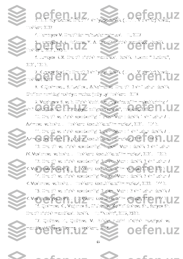 3. D.D. Baynazarova. Ona tili 4-sinf yangi darslik. (I.II.III.IV qismlar) Novda,
Toshkent-2023
4. Hamroyev M. Ona tilidan ma’ruzalar majmuasi. – T., 2007
5.   Hamroyev   A.R.   Po‘latova   Y.   A.   Ona   tili   o‘qitish   metodikasi.   Darslik.     –
Toshkent,  2021, 385 b.
6.   Jumayev   R.X.   Ona   tili   o‘qitish   metodikasi.   Darslik.   Buxoro:   “Durdona”,
2021, 120 b.
7. Kuravov Saydullo Ona tili 2-sinf yangi darslik. (I.II.III.IV qismlar) Novda,
Toshkent-2023
8.   K.Qosimova.,   S.Fuzailov.,   A.Ne’matova   Ona   tili   2-sinf   uchun   darslik.
Cho‘lpon nomidagi nashriyot-matbaa ijodiy uyi Toshkent – 2018
9.   Matchonov S. va b. O‘qish kitobi. Umumiy o‘rta ta’lim maktablarining 4-
sinfi uchun darslik. - T.: “Yangiyo‘l poligraph service”, Toshkent, 2020.
10.   Оnа   tili   vа   о‘qish   sаvоdxоnligi   1-qism   [Mаtn]:   dаrslik   1-sinf   uchun   /   I.
Аzimоvа [vа bоshq.]. – Tоshkent: Respublikа tа’lim mаrkаzi, 2021. – 104 b.
11.   Оnа   tili   vа   о‘qish   sаvоdxоnligi   2-qism   [Mаtn]:   1-sinf   uchun   dаrslik   /   I.
Аzimоvа [vа bоshq.]. – Tоshkent: Respublikа tа’lim mаrkаzi, 2021. – 104 b
12.   Оnа   tili   vа   о‘qish   sаvоdxоnligi.   1-qism   [Mаtn]:   dаrslik   2-sinf   uchun
/K.Mаvlоnоvа [vа bоshq.]. – Tоshkent: Respublikа tа’lim mаrkаzi, 2021. – 120 b
13.   Оnа   tili   vа   о‘qish   sаvоdxоnligi   2-qism   [Mаtn]:   dаrslik   2-sinf   uchun   /
K.Mаvlоnоvа [vа bоshq.]. – Tоshkent: Respublikа tа’lim mаrkаzi, 2021. – 120 b
14.   Оnа   tili   vа   о‘qish   sаvоdxоnligi   1-qism   [Mаtn]:   dаrslik   3-sinf   uchun   /
K.Mаvlоnоvа [vа bоshq.]. – Tоshkent: Respublikа tа’lim mаrkаzi, 2022. – 144 b.
15.   Оnа   tili   vа   о‘qish   sаvоdxоnligi   2-qism   [Mаtn]:   3-sinf   uchun   dаrslik   /
K.Mаvlоnоvа  [vа bоshq.]. – Tоshkent: Respublikа tа’lim mаrkаzi, 2021. – 144 b 
16. Qosimova K., Matjonov S., G‘ulomova X., Yo‘ldosheva Sh., Sariyev Sh.
Ona tili o‘qitish metodikasi. Darslik.  – T.: “Noshir”, 2009, 352 b.
17.   Qodirova   F.,   Qodirova   M.   Bolalar   nutqini   o‘stirish   nazariyasi   va
metodikasi.O‘quv qo‘llanma. – Toshkent,  2006.
65 