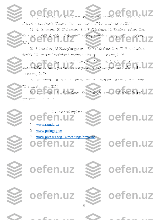 18.   Qodirova   Saodat   Abdukarimovna   Ona   tili   o‘qitish   metodikasi   (   Nutq
o‘stirish metodikasi) .O‘quv qo‘llanma, - Buxoro, “Kamolot” nashri , 2022.
19.  R.  Ikromova,  X.   G‘ulomova,  SH.  Yo‘ldosheva,   D.  Shodmonqulova  Ona
tili   4-sinf   uchun   darslik   „O‘qituvchi“   nashriyot-matbaa   ijodiy   uyi.   –   Toshkent,
2017.
20. S. Fuzailov., M.Xudoyberganova., Sh.Yo‘ldosheva Ona tili. 3- sinf uchun
darslik. “O‘qituvchi” nashriyoti- matbaa ijodiy uyi. – Toshkent, 2016.
21.   T.   G‘afforova.,   E.   Shodmonov.,   X.   G‘ulomova   Ona   tili.   1-   sinf   uchun
darslik   «Sharq»   nashriyot-matbaa   aksiyadorlik   kompaniyasi   bosh   tahririyati     –
Toshkent,  2017.
22.   G‘ulomova   X.   v.b.   4-   sinfda   ona   tili   darslari.   Metodik   qo‘llanma.
”O‘qituvchi”. – T.: 2012.
23.   G‘ulomova   H.   Yuldasheva   Sh.,   4-sinfda   ona   tili   darslari.   Metodik
qo‘llanma. – T.: 2003.
                       III. Internet saytlari:
1.     www.samdu.uz
2.     www.pedagog.uz
3.     www.phrases.org.uk/meanings/proverbs
66 
