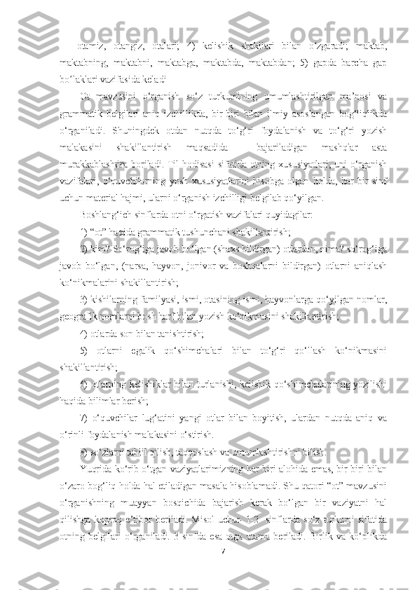 —   otamiz,   otangiz,   otalari;   4)   kelishik   shakllari   bilan   o zgaradi;   maktab,ʻ
maktabning,   maktabni,   maktabga,   maktabda,   maktabdan;   5)   gapda   barcha   gap
bo laklari vazifasida keladi	
ʻ
Ot   mavzusini   o‘rganish   so‘z   turkumining   umumlashtirilgan   ma’nosi   va
grammatik   belgilari   aniq   izchillikda,   bir-biri   bilan   ilmiy   asoslangan   bog‘liqlikda
o‘rganiladi.   Shuningdek   otdan   nutqda   to‘g‘ri   foydalanish   va   to‘g‘ri   yozish
malakasini   shakillantirish   maqsadida     bajariladigan   mashqlar   asta
murakkablashtira boriladi. Til hodisasi  sifatida otning xususiyatlari, uni  o‘rganish
vazifalari,   o‘quvchilarning   yosh   xususiyatlarini   hisobga   olgan   holda,   har   bir   sinf
uchun material hajmi, ularni o‘rganish izchilligi belgilab qo‘yilgan. 
Boshlang‘ich sinflarda otni o‘rgatish vazifalari quyidagilar:
1) “ot” haqida grammatik tushunchani shakillantirish;
2) kim? So‘rog‘iga javob bo‘lgan (shaxs bildirgan) otlardan, nima? so‘rog‘iga
javob   bo‘lgan,   (narsa,   hayvon,   jonivor   va   boshqalarni   bildirgan)   otlarni   aniqlash
ko‘nikmalarini shakillantirish; 
3) kishilarning familyasi, ismi, otasining ismi, hayvonlarga qo‘yilgan nomlar,
geografik nomlarni bosh harf bilan yozish ko‘nikmasini shakillantirish;
4) otlarda son bilan tanishtirish;
5)   otlarni   egalik   qo‘shimchalari   bilan   to‘g‘ri   qo‘llash   ko‘nikmasini
shakillantirish;
6) otlarning kelishiklar bilan turlanishi, kelishik qo‘shimchalarining yozilishi
haqida bilimlar berish;
7)   o‘quvchilar   lug‘atini   yangi   otlar   bilan   boyitish,   ulardan   nutqda   aniq   va
o‘rinli foydalanish malakasini o‘stirish. 
8) so‘zlarni tahlil qilish, taqqoslash va umumlashtirishni bilish.
Yuqrida ko‘rib o‘tgan vaziyatlarimizning har biri alohida emas, bir-biri bilan
o‘zaro bog‘liq holda hal etiladigan masala hisoblamadi. Shu qatori “ot” mavzusini
o‘rganishning   muayyan   bosqichida   bajarish   kerak   bo‘lgan   bir   vaziyatni   hal
qilishga   koproq   e’tibor   beriladi.   Misol   uchun   1-2-   sinflarda   so‘z   turkumi   sifatida
otning   belgilari   o‘rganiladi.   3-sinfda   esa   otga   atama   beriladi.   Birlik   va   ko‘plikda
7 