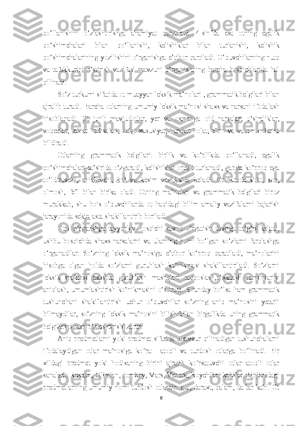 qo‘llanishini   o‘zlashtirishga   ahamiyat   qaratiladi.   4-sinfda   esa   otning   egalik
qo‘shimchalari   bilan   qo‘llanishi,   kelishiklar   bilan   turlanishi,   kelishik
qo‘shimchalarining yozilishini o‘rganishga e’tibor qartiladi. O‘quvchilarning nutq
va   tafakkurini   o‘stirish   vazifasi   mavzuni   o‘rganishning   barcha   bosqichlarida   hal
qilinadi. 
So‘z turkumi sifatida ot muayyan leksik ma’nolari , grammatik belgilari bilan
ajralib turadi. Barcha otlarning umumiy leksik ma’nosi shaxs va narsani ifodalash
hisoblanadi.   Ot   jonli   mavjudotlar,   yer   va   osmonga   oid   narsalar,   o‘simliklar,
voqealar,   tabiat   hodisalari,   belgi-xususiyat,   harakat-holat,   o‘rin   va   vaqt   nomlarini
bildiradi. 
Otlarning   grammatik   belgilari:   birlik   va   ko‘plikda   qo‘llanadi,   egalik
qo‘shimchalari  ta’sirida o‘zgaradi, kelishiklar  orqali  turlanadi, gapda  ko‘proq ega
to‘ldiruvchi,   aniqlovchi,   hol   va   kesim   vazifasida   keladi.   Ot   nutqda   sifat,   son,
olmosh,   fe’l   bilan   birika   oladi.   Otning   ma’nolari   va   grammatik   belgilari   biroz
murakkab,   shu   bois   o‘quvchilarda   ot   haqidagi   bilim   amaliy   vazifalarni   bajarish
jarayonida sekin-asta shakillantirib boriladi. 
Otni   o‘rgatishga   tayyorlov   bosqichi   savod   o‘rgatish   davriga   to‘g‘ri   keladi,
ushbu   bosqichda   shaxs-narsalarni   va   ularning   nomi   bo‘lgan   so‘zlarni   farqlashga
o‘rganadilar.   So‘zning   leksik   ma’nosiga   e’tibor   ko‘proq   qaratiladi,   ma’nolarini
hisobga   olgan   holda   so‘zlarni   guruhlash   ko‘nikmasi   shakillantiriladi.   So‘zlarni
leksik   ma’nosi   asosida   guruhlash   mashqlari   taqqoslash,o‘xshash   tomonlarini
aniqlash,   umumlashtirish   ko‘nikmasini   o‘stiradi.   Shunday   bo‘lsa   ham   grammatik
tushunchani   shakillantirish   uchun   o‘quvchilar   so‘zning   aniq   ma’nosini   yetarli
bilmaydilar,   so‘zning   leksik   ma’nosini   bilish   bilan   birgalikda   uning   grammatik
belgilarini ham o‘zlashtirishi zarur. 
Aniq  predmetlarni  yoki  predmet   sifatida  tasavvur  qilinadigan  tushunchalarni
ifodalaydigan   otlar   ma nosiga   ko ra:     atoqli   va   turdosh   otlarga   bo linadi.   Birʼ ʻ ʻ
xildagi   predmet   yoki   hodisaning   birini   ajratib   ko rsatuvchi   otlar   atoqli   otlar	
ʻ
sanaladi: Rustam, Olimjon, Jomboy, Mars, Venera, Boychibor kabilar. Bir jinsdagi
predmetlarning umumiy nomi turdosh otlardir: gul, daraxt, qalam, daftar kabi. Ot
8 