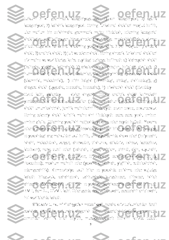 turkumi   3   xil   grammatik   kategoriyaga   ega:   1)   son   kategoriyasi;   2)   egalik
kategoriyasi;   3)   kelishik   kategoriyasi.   Otning   funksional   shakllari   mavjud   bo lib,ʻ
ular   ma lum   bir   qo shimcha   grammatik   ma no   ifodalash,   otlarning   kategorial	
ʼ ʻ ʼ
shakllariga   xos   bo lmagan   biror   sintaktik   vazifasiga   moslashish   uchun   xizmat	
ʻ
qiladi.   Otga   xos   funksional   shaklning   yasalishga   ko ra   3   tipi   mavjud:   1)   sintetik	
ʻ
shakl; 2) analitik shakl; 3) juft va takror shakl. Otning sintetik funksional shakllari
o z   ma no   va   vazifalariga   ko ra   quyidagi   turlarga   bo linadi:   a)   kichraytish   shakli	
ʻ ʼ ʻ ʻ
(baliqcha,   yigitcha,   kelinchak);   b)   erkalash   shakli   (opajon,   bo taloq,   qizaloq);   d)	
ʻ
hurmat   shakli   (onajon,   opajon,   dadamlar,   akamlar,   oyimlar);   e)   qarashlilik   shakli
(akamniki,   maktabniki);.   f)   o rin   belgisi   (osmondagi,   qirdagi,   qishloqdagi);   g)	
ʻ
chegara   shakli   (uygacha,   toqqacha,   boqqacha);   h)   o xshatish   shakli   (Ozodday   —	
ʻ
Ozod   kabi,   sizlarday   —   sizlar   singari).   Otning   analitik   shakli   ko makchi	
ʻ
yordamida   hosil   bo ladi:   qalam   bilan   (da),   otam   uchun   (-ga)   kabi.   Otning   juft	
ʻ
shakli   umumlashtirish,   jamlik   ma nolarini   ifodalaydi:   qozon-tovoq,   qovuntarvuz.	
ʼ
Otning   takroriy   shakli   ko plik   ma no-sini   ifodalaydi:   qatra-qatra   yosh,   ombor-	
ʻ ʼ
ombor   g alla.   Otlarning   yasalishi   natijasida   yasama   otlar   paydo   bo ladi.   Yasama	
ʻ ʻ
otlar affiksatsiya, kompozitsiya, abbreviatsiya yo llari bilan yasaladi. Affiksatsiya	
ʻ
ot yasashdagi eng mahsuldor usul bo lib, uning yordamida shaxs otlari (bo yoqchi,	
ʻ ʻ
ishchi,   maktabdosh,   zargar,   chorvador,   tilshunos,   etikdo z,   oshpaz,   kaptarboz,	
ʻ
kitobxon);   narsa-qurol   otlari   (ochqich,   o sma,   to plam,   qirindi,   ekin,   suyunchi,	
ʻ ʻ
tuzdon);   o rin-joy   otlari   (bodomzor,   O zbekiston,   qarorgoh,   ishxona,   o tloq,	
ʻ ʻ ʻ
Paxtaobod);   mavhum   ma noli   otlar   (yaxshilik,   ishonch,   yig‘ilish,   radiolashtirish,	
ʼ
odamgarchilik).   Kompozitsiya   usuli   bilan   ot   yasashda   qo shma   otlar   vujudga	
ʻ
keladi:   bilaguzuk,   achchiqtosh,   uchburchak,   kungaboqar,   olibsotar,   ishlab
chiqarish.   Abbreviatsiya   usuli   bilan   ot   yasalganda,   qisqartma   otlar   hosil   qilinadi:
BMT, SamDU, O zME kabi. Otlar gapda ega, to ldiruvchi, qaratqichli aniqlovchi,	
ʻ ʻ
hol vazifalarida keladi. 
Sifat so‘z turkumini o‘rgatish metodikasi . Barcha so‘z turkumlaridan farqli
ravishda   sifat   so‘z   turkumini   o‘rganish   tizimi   materialni   leksik   va   grammatik
tomondan   izchillik   bilan   boyitib,   murakkablashtirib   borishni   ko‘zda   tutadi.
9 