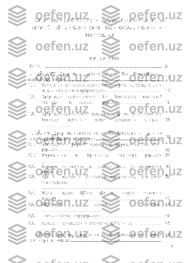 СУРУНКАЛИ ДАКРИОЦИСТИТ БИЛАН КЕЧУВЧИ БУРУН ВА
БУРУН ЁН БЎШЛИҚЛАРИ СУРУНКАЛИ КАСАЛЛИКЛАРИНИНГ
ЖАРРОХЛИК 
МУ НДАРИЖА
КИРИШ ……………………………………………………………….......... 5
I.   БЎЛИМ.   Сурункали   дакриоцистити   бор   беморларнинг
адабиётлар шархи ………………….………….……............ ....................... 12
1.1. Катта ёшли кишиларда дакриоциститни учраши, тарқалганлиги
ва клиник анатомик хусусиятлари . .………..………………………
12
1.2. С урункали   дакриоцистити   бор   беморл арда   замонавий
текшириш   ва   даволаш   усуллари. .………....…………….
……………. .............. 1 9
1.3. Сурункали   дакриоцистит   касаллигини   қўшма   патологияси   бор
беморлар   ҳаётининг   сифат   даражаси ни   аниқлаш.
… ………... ........ 23
II .   БЎЛИМ.   Сурункали дакриоцистити бор беморларнинг   клиник
текширув манбалари ва усуллари............................................................ 28
2.1. Беморларнинг   умумий   тавсифи   ва   умумклиник   текшириш
усуллари ……………………………………………………………..
2 8
2.1.1 Умумклиник   ва   функционал   текширув   усуллари
………………... 32
2.2. А ку с т ик   р ин о м е т р и я   ва   олдинги   фаол   р ин о м а н о м е т ри я
усули  ..... 37
2.3. Кўз   ёш   халтасини   контрастли   мультиспирал   компьютер
томографияси .
………………………..... ......................................... .................................... 38
2.4. M u n k   шкаласи   бўйича   кўз   ёш   чиқариш   тизимини
бахолаш ................................................................................................ 40
2.5. Жарроҳл ик   даволаш   тактикаси.
………………. ......................... .....                            42
2.6. Ги с т о ло г ик текширув усуллари ........................................................ 45
2.7. Даволаш   натижаларини   статистик   қайта   ишлаш.   …………….
…. 46
III -БЎЛИМ.   Сурункали дакриоцистити бор беморларнинг  шахсий
текширув натижалар.................................................................................... 48
1 