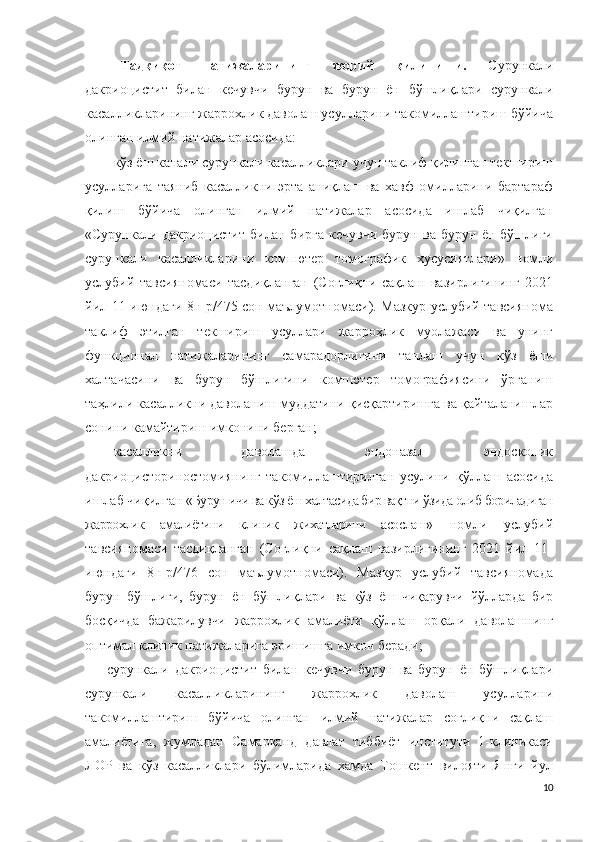 Тадқиқот   натижаларининг   жорий   қилиниши.   Сурункали
дакриоцистит   билан   кечувчи   бурун   ва   бурун   ён   бўшлиқлари   сурункали
касалликларининг жаррохлик даволаш усулларини такомиллаштириш бўйича
олинган илмий натижалар асосида:
кўз ёш канали сурункали касалликлари учун таклиф қилинган текшириш
усулларига   таяниб   касалликни   эрта   аниқлаш   ва   хавф   омилларини   бартараф
қилиш   бўйича   олинган   илмий   натижалар   асосида   ишлаб   чиқилган
«Сурункали   дакриоцистит   билан   бирга   кечувчи   бурун   ва   бурун   ён   бўшлиғи
сурункали   касалликларини   компютер   томографик   хусусиятлари»   номли
услубий   тавсияномаси   тасдиқланган   (Соғлиқни   сақлаш   вазирлигининг   2021
йил 11-июндаги 8н-р/475 сон маълумотномаси). Мазкур услубий тавсиянома
таклиф   этилган   текшириш   усуллари   жарроҳлик   муолажаси   ва   унинг
функционал   натижаларининг   самарадорлигини   танлаш   учун   кўз   ёши
халтачасини   ва   бурун   бўшлиғини   компютер   томографиясини   ўрганиш
таҳлили касалликни даволаниш муддатини қисқартиришга ва қайталанишлар
сонини камайтириш имконини берган; 
касалликни   даволашда   эндоназал   эндоскопик
дакриоцисториностомиянинг   такомиллаштирилган   усулини   қўллаш   асосида
ишлаб чиқилган « Бурун ичи ва к ўз ёш халтасида бир вақтни ўзида олиб бориладиган
жаррохлик   амалиётини   клиник   жихатларини   асослаш»   номли   услубий
тавсияномаси   тасдиқланган   (Соғлиқни   сақлаш   вазирлигининг   2021   йил   11-
июндаги   8н-р/476   сон   маълумотномаси).   Мазкур   услубий   тавсияномада
бурун   бўшлиғи,   бурун   ён   бўшлиқлари   ва   кўз   ёш   чиқарувчи   йўлларда   бир
босқичда   бажарилувчи   жаррохлик   амалиёти   қўллаш   орқали   даволашнинг
оптимал клиник натижаларига эришишга имкон беради; 
сурункали   дакриоцистит   билан   кечувчи   бурун   ва   бурун   ён   бўшлиқлари
сурункали   касалликларининг   жаррохлик   даволаш   усулларини
такомиллаштириш   бўйича   олинган   илмий   натижалар   соғлиқни   сақлаш
амалиётига,   жумладан   Самарқанд   давлат   тиббиёт   институти   1-клиникаси
ЛОР   ва   кўз   касалликлари   бўлимларида   хамда   Тошкент   вилояти   Янги   йул
10 