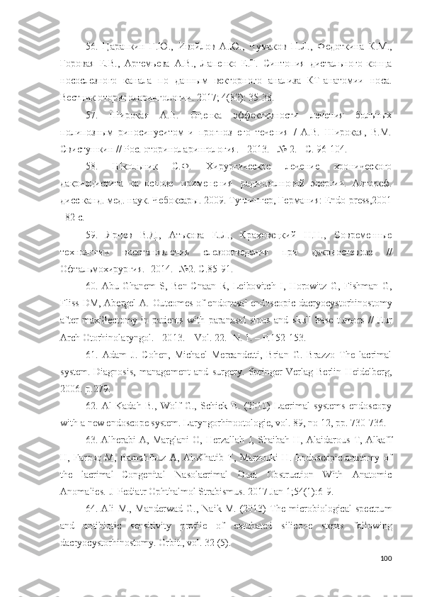 56.   Ц а р а п к и н   Г . Ю .,   И во й л о в   А . Ю .,   Ч у мак о в   П . Л .,   Ф е до тк и н а   К .М . ,
Го р о вая   Е .В . ,   А р тем ь ева   А .В . ,   Лап е н к о   Е .Г.   С ин т о пи я   д и ста льн о г о   к о н ц а
н о с о сле з но г о   ка н ала   п о   д а н ны м   вект о р н о г о   а н а л и за   К Т -а н а т о м и и   но с а.
Вес т н и к  о т ор и н о л а ри н г о л о г ии .   2 0 1 7 ;   4 ( 8 2 ) :   3 5 - 3 8 .
57.   Широкая   А.В.   Оценка   эффективности   лечения   больных
полипозным   риносинуситом   и   прогноз   его   течения   /   А.В.   Широкая,   В.М.
Свистушкин // Рос. оторино ларингология. - 2013. - № 2. - С. 96-104.
58.   Шк о льн и к   С. Ф .   Х ир у р г и чес к о е   л е ч е ни е   хр о н и че с к о го
д а к р ио ци с т и та   н а   о с н о ве   п р и м е н е ни я   р а ди о во л но в о й   э н е р г ии .   А в то р еф.
д и сс ка н д . мед. наук. Че б о кс а р ы .  2 0 0 9 .  Т у т л ин ге р ,   Г е р ма ни я:   En d o - p r e s s , 2 0 0 1
– 8 2   c.
59.   Я р ц ев   В.Д.,   А т ь к о ва   Е . Л .,   К р а х о ве ц к и й   Н . Н .,   С о вре ме н н ы е
те х н о л о г и и   вос с т а но в л е н и я   сл е зо о т в е д е н и я   пр и   д акри о сте н о зе   / /
О ф та ль м о хи р у р г и я . -  2 01 4 .-  № 2 .  С .8 5 - 91.
60.   A bu - G h a n em   S,   Be n -C n a a n   R,   L e i bo v i t c h   I,   H o r o wi t z   G ,   F i s h m an   G ,
F li s s   D M,   A b er g el   A .   Ou t c o m es   o f   e n do n a s al   e n d o s c o p i c   d a c r y o c y sto r hi n os to m y
af t er   m a xi l l e c t o m y   i n   p a ti e n t s   w i t h   p ar a n a s al   s i nu s   a n d   s ku l l   b a s e   t u m o rs   / /   E u r
A r c h  O to r h in ol a r y ng o l.  -  2 0 1 3 . –   V ol .  2 2 .-  N .   1 .   –   P. 1 5 2 - 1 53 .
61.   A d am   J .   C oh e n ,   M i c h a e l   M e rc a nd e t ti ,   Br i a n   G .   Braz z o   Th e   l ac r i m al
s y st e m .  D i a gn o s is ,   m a n a g e m e n t   a n d   s u r g e r y .   S p r i n g e r - V e r l ag   Be r l i n   H e i d e l b e r g ,
2 0 06 .   p . 2 7 9 .
62.  A l   K a d a h   B.,   W ol f   G .,   Sc hi c k   B.   ( 2 0 1 0 )   L acr i m al   s y st e m s   e n d o s c op y
w i t h   a  n ew e n d o s c o p e s y st e m .   L ar y ngo r h in o ot o lo gi e,   v o l .  8 9 ,  n o   1 2 ,  p p .  73 0 - 73 6 .
63. A lh e r a b i   A ,   Mar gl a n i   O ,   H erza ll ah   I,   S h a ib a h   H ,   A l a id a r o u s   T ,   A lk aff
H ,   Far oo q M,   Ba m a h f ou z   A ,   A l - K h a ti b   T ,   Mar z o u k i   H .   E nd o s c o pi c   a n a to m y   o f
th e   l a cr i m al   C o ng e n it a l   N a s o l a c r i m al   D u ct   Ob st r u c t io n   W i t h   A n a t o m i c
A no m a li e s .   J   P e di a t r  O p h t h a l m o l   Str a b is m us .   2 01 7   J a n   1 ; 54 ( 1 ) : 6 - 9 .
64. A l i   M.,   M a n d er w a d   G .,   N a i k   M.   ( 201 3 )   T h e   m i cr o b io l ogi cal   sp e c t r u m
a n d   a n ti b io ti c   s e n s i t iv i t y   p r o f i l e   o f   e x t u b a t e d   si li c o n e   st e n t s   f ol lo w in g
d acr y o c y sto r h i no s to m y .   O r bit .,   v o l .  3 2   ( 5 ) .
100 