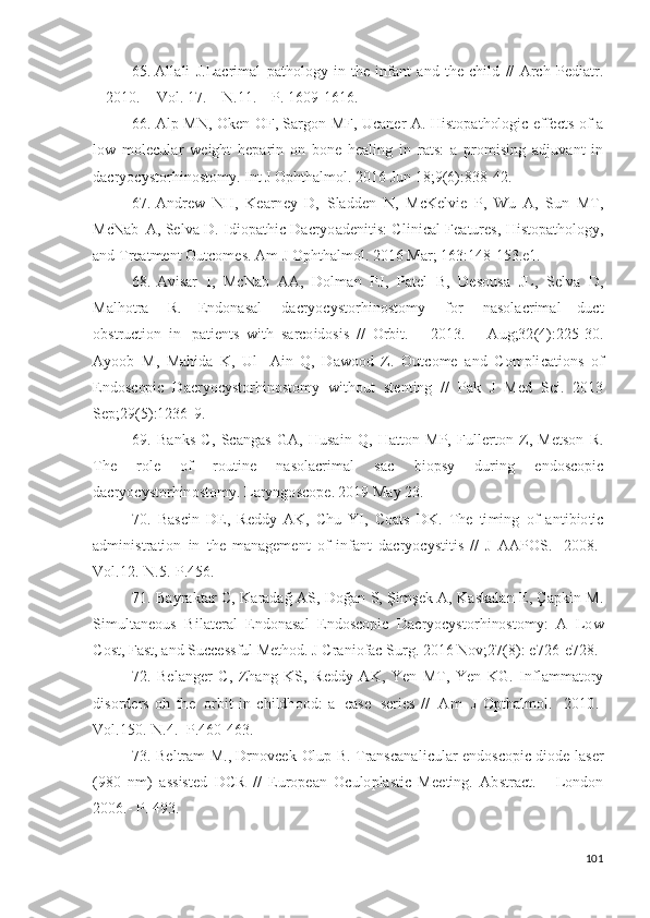 65. A ll a l i   J . L ac r i m al   p a t h ol og y   i n   t h e   i n f a n t   a n d   t h e   c h i l d   / /   A r c h   Pe d i a t r.
–   2 01 0 .   –  V ol .  1 7 . –   N . 1 1 .   –   P.   1 60 9 - 16 16 .
66. A l p   M N ,   O k e n   O F, Sar go n   MF,   U ca n e r   A .   H i st op a t h ol o g i c   effe c t s   o f   a
l o w   m ol ec ul a r   w e ig h t   h e p a r i n   o n   b o n e   h ea l i n g   i n   r a t s :   a   p r o m isin g   a d j uv a n t   i n
d acr y o c y sto r h i no s to m y .   I n t   J  O p ht h a l m o l .   2 0 1 6   J u n   1 8 ; 9 ( 6 ) : 8 3 8 - 4 2 .
67. A nd rew   NH ,   K ea r n e y   D ,   S l a d d e n   N ,   M c K e l v i e   P,   W u   A ,   S u n   M T ,
Mc N a b   A , Se l v a   D .   I d io p a t h i c  D acr y o a d e n i ti s :   C l i n i c a l   Fe a t u re s ,   His t o p a t ho l o g y ,
a n d  T rea t m e n t   O u t c o m e s .  A m   J  O pht h a l m ol .  2 0 1 6   Ma r ;  1 63 : 14 8 - 15 3 .e1.
68.   A v i s ar   I,   Mc N ab   A A ,   D o l m an   P J ,   Pa t e l   B,   D e so u s a   J L ,   Se l v a   D ,
Ma l ho t ra   R.   E n d o n a s a l   d acr y o c y sto r h i no s t o m y   f o r   n a s o l ac r i m al   d u ct
o b st r u c t io n   i n   p a t i e n t s   w i t h   s ar c o id o si s   / /   O r b i t .   –   2 0 1 3 .   –   A u g; 32 ( 4 ) : 2 2 5 - 30 .
A y oo b   M,   Ma hi d a   K ,   U l -   A i n   Q ,   D a w oo d   Z .   O ut c o m e   a n d   C o m pli c a t i o n s   o f
E n d os c opi c   D acr y o c y sto r h i no s to m y   w it ho u t   st e n t in g   / /   Pak   J   M e d   S c i .   2 0 1 3
Se p ; 2 9 ( 5 ) : 1 23 6 - 9 .
69.   Ba n k s   C,   S c a n g a s   G A ,   H us a i n   Q ,   H a t to n   MP,   Fulle r t o n   Z ,   M e t s o n   R.
T h e   r o l e   of   r o ut i n e   n a s o l a c r i m al   sac   b i o p s y   d u r i n g   e n d os c o p i c
d a cr y o c y sto r h in o s to m y .  L ar y ngo s c o p e.  20 1 9   May   2 3 .
70.   Ba s c i n   DE ,   R e dd y   AK ,   C h u   Y I,   C o a t s   D K .   T h e   ti m i n g   o f   a n t i b i o t i c
a d m ini s t r a t i o n   i n   t h e   m a n a g e m e n t   of   i n f a n t   d a cr y o c y sti t i s   / /   J   A A P O S .   - 2 0 08 .-
V ol . 12 . - N . 5 .-P. 4 5 6 . 
71. Ba y ra kt ar C,   K ar a d ağ   A S,   Do ğ an S, Ş i m ş ek   A ,   K a sk a l a n   E , Ça p k i n   M .
S i m ult a n e o u s   B i l a t e r al   En d o n a s a l   E n dos c o pi c   D acr y o c y st o r h i no s t o m y :   A   L o w
C o s t ,   F a st ,   a n d   S u c ce ss f u l   Me t h od .   J   Cr a n i o fac  S u r g .  2 0 1 6   N o v ; 27 ( 8 ) :  e 7 2 6 - e 7 28 .
72.   Be l a n g er   C,   Z h a n g   K S,   Re dd y   A K ,   Y en   M T ,   Y en   KG .   I n f l a m m a to ry
dis o r d e rs   o h   th e   o r b i t   i n   c h i ld h o o d :   a   ca s e   s e r i e s   / /   A m   J   O pth a l m ol .   - 2 0 1 0 .-
Vo l . 1 5 0 .- N .4.- P.460 - 4 6 3 .
73. Be l t ram   М .,   D r nov c e k - Olu p B.   T ra ns c a n a l i c u l ar e nd os c o p i c   di o d e   l a s e r
( 9 8 0   n m )   a ss is t e d   D CR   / /   E u r o p ean   O c u lo p l a s t i c   Me e t i n g .   A b s t ra c t .   -   Lon d o n
2 00 6 .- P.  4 93 .
101 