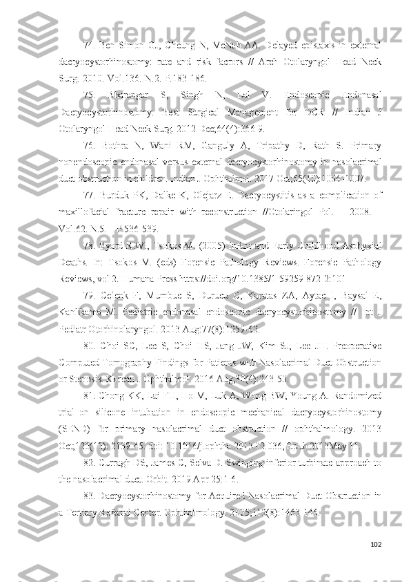 74.   Ben   S i m o n   G J ,   C h e u n g   N ,   Mc N ab   AA .   D e l a y ed   e pi s t a x i s   i n   e x t er n a l
d acr y o c y sto r h i no s to m y :   ra t e   a n d   r i s k   f acr o r s   / /   A rch   Ot o l ar y ng o l   H e a d   N e c k
S u r g .- 20 10 .- V ol . 1 3 6 . - N .2.-P. 1 8 3 - 1 86 .
75.   B h ar a n g ar   S,   S i ng h   N ,   L al   V .   E nd o s c opi c   E n d o n a s a l
D acr y o c y sto r h i no s to m y :   Be s t   S u r g i cal   Ma n a g e m e n t   f o r   D CR   / /   I n di a n   J
O t o l ar y n g o l   H e a d   Ne ck   S u r g .   2 0 1 2   D ec ;64 ( 4 ) : 36 6 - 9 .
76.   B o t h ra   N ,   W a n i   RM,   G a n g u l y   A ,   T r ip a t h y   D ,   Ra t h   S.   Pr i m a r y
n o n e n d o s c o p i c   e n d o n a s al   v e r s u s   e x t e r n al   d acr y o c y sto r h i no s to m y   i n   n a s o l ac r i m al
d u ct   o b s t r u c t i o n   i n   c h i l d r e n .   I nd i an   J   O p h t h a l m ol .  20 1 7   Oc t ;6 5 ( 10 ) : 1 00 4 - 1 0 07 .
77.   B u r d u k   P K ,   D a l k e   K ,   O l e j arz   E .   D acr y o c y st i t i s   a s   a   c o m p l i c a t io n   o f
m a xi ll o fa c i al   f r ac t u r e   re p a i r   w i t h   re c on st r u c t io n   / / O t o la r i n g o l   P ol .   –   2 00 8 .   –
V ol . 6 2 .  N .5. –   P . 5 3 6 - 5 3 9 .
78.   B y ard   R . W .,   T so ko s   M.   ( 2 0 0 5 )   I n f a n t   a n d   E ar l y   C hi ld h o o d   As ph y x i al
D ea t h s .   I n :   T s o k o s   M.   (e d s )   F o r e n s i c   P a t ho l o g y   Re v i e w s .   F o r e n s i c   P a t h ol og y
Re v i e w s ,   v o l   2.  H u m a n a   Pr e s s   h t t p s: / /d oi . o r g/ 10 . 1 3 8 5 / 1 - 5 9 259 - 8 7 2 - 2 : 10 1
79.   Ce l e n k   F,   M u m bu c   S,   D u r u c u   C,   K ara t as   ZA ,   A y t ac   I,   Ba y s al   E ,
K a nl i k a m a   M.   Pe d i a t r i c   e n d on a s a l   e n do s c o p i c   d a cr y o c y sto r h i no s t o m y   / /   I n t   J
P e d i a t r  O to r h in ol a r y ng o l .  20 1 3   A u g : 7 7 ( 8 ) : 12 5 9 - 6 2 .
80.   C h o i   S C,   L ee   S,   C h o i   H S,   J a n g   J W ,   K i m   S J ,   L ee   J H .   Pre o p e r a t i v e
C o m put e d   T o m og r a p h y F in di n g s   f o r   P a ti e n t s   wi t h   N a s ol a cr i m al   D u c t   Ob st r u c t ion
o r S t e n o si s .  K o re a n   J   O p h t h a l m ol .  2 0 1 6   A u g ;3 0 ( 4 ) : 2 4 3 - 5 0 .
81. C h o n g   KK ,   L ai   F H ,   H o   M,   L u k   A ,   W on g   B W ,   Y ou n g   A .   Ra ndo m i zed
t r i a l   o n   s i l i c o n e   in t u b a t io n   i n   e n d o s c o pi c   m ec h a ni c al   d a c r y o c y sto r h in o s to m y
(S END )   f o r   p r i m a r y   n a s o l ac r i m al   du c t   ob st r u c t io n   / /   op h t h a l m o l og y .   2 01 3
O c t ; 1 2 0 ( 1 0 ) : 2 1 3 9 - 45 .  d o i :   1 0 . 1 0 16 / j .op h t h a .201 3 . 0 2 . 0 36 ,   E p u b   2 0 1 3 May   1 1 .
82. C u rr a g h   D S,   J a m es   C,   S e lv a   D .   S wi n gi n g   i n fe r i o r   t u r bi n a t e a p p r o a c h   t o
t h e  n a so l ac r i m al   d u c t .  O r b i t .  2 0 1 9   A p r  2 5 : 1 - 6 .
83. D acr y o c y sto r h i no s to m y   f o r   A c qu i r e d   N a s ol a cr i m al   D u c t   O b s t r u c ti o n   i n
a   T er t i ary Referr a l   C e n t er.  O p ht h a l m o l og y .   2 0 0 5 ; 112 ( 8 ) : 14 6 3 - 1 46 .
102 