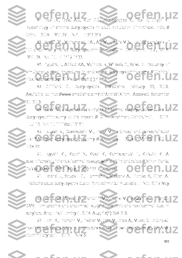 84.   D as   J K ,   D e k a   A C,   K u ri   G C,   B h a t t a c h ar j ee   K ,   D as   D ,   G og o i   K .
Bac t e r i o lo g y   o f   c h r o n i c   d acr y o c y s t i ti s   i n   a d ul t   p o p u l a t i o n   o f   no r t h e a s t   I n d i a   / /
O r b i t .   –   20 08 .   –  V ol . 2 7 . –   N . 4 . –   P. 2 4 3 - 24 7 .
85. D a v e   T . V ., M oh a m med   F. A .,   A l i   M.J.,   N a i k   M. N .   E t i o lo gi c   a n a l y si s   o f
1 0 0   a n a to m i ca l l y   fa il e d   d acr y o c y sto r h i no s to m i e s// C l i n   Op h t h a l m ol .   - J u l ,   2 0 1 6 .
- Vo l .  28 . - N o .  1 0 . - Р .   1 4 1 9 - 1 42 2 .
86. F i g u e i ra   E ,   Ab b a d i   ZA ,   Ma l h ot r a   R,   W il c s e k   G ,   Se l v a   D . Fre q u e n cy   o f
si m ult a n e o u s   n a s al   p r o c e d u r e s   i n   e nd os c o p i c   d acr y o c y sto r h i n o st o m y   / /   O p ht h a l
P l a s t   R e c o n s t r   S u r g .   2 01 4   J a n -F e b ; 3 0 (I ) :4 0 - 4 3.
87.   G il li l a n d   G .   D acr y o c y sti t is .   e - M e d i c i n e.   Fe b r u ary   22 ,   2 00 5 .
A v a i l a bl e   a t :  
h t t p: // www .e m e di c in e.c o m /o p h /t o p i c 7 0 8 . h t m .   A cce ss e d   S e p t e m b er
20 .   2 0 0 5 .
88. H ar i s h   V ,   Be ng e r   RS.   T h e   o r i g i n s   o f   l a cr i m al   su r g er y ,   a n d   e v o l u ti o n   o f
d acr y o c y sto r h i no s to m y   t o   t h e   p r e s e n t   / /   C l i n   E x p er i m e n t   O p h t h a l m ol .   –   2 0 1 3 .
–  J u l   1 2 .  Do i :   10 . 1 1 1 1 / ce o . 1 21 61 .
89.   H a u s l er   R.,   Ca v e r s a cc i o   M.,   Fre n z   M.   E nd o n a s al   a n d   t r a ns c a n a l i c ul a r
E R :   YA G   l a s er   d acr y o c y st o r h i no s t o m y   / /   R h in o lo g y .   –   2 0 0 8 .   –   Vo l . 3 9 .   –   N .1.   –
P.2 8 - 32
90.   H a y a sh i   K .,   K a to ri   N ,   K a s ai   K ,   K a m is a s a nu k i   T ,   K o k u b o   K .   A
ca s e   o f a t r e s i a   o f  th e  n a s o l a c r i m al   p a ss a g e   w i t h   c l eft  l i p   a n d  p a l a t e  / /   N i ho n   G a n k a
G a k k a i  Z a s s hi .   –   20 13 .- Ma y ; 11 7 ( 5 ) : 4 3 3 - 7 .   J a p a n e s e.
91.   H e i c h el   J ,   S t r u c k   H G ,   H a mm er   T ,   V i e s t e n z   A ,   P lo nt k e   S,   G l i en   A .
[Pe di a t r i c ac u t e  d acr y o c y sti ti s   d u e  t o   f r o nt o e t h m oid a l  m u c o c e l e ] .  HNO .   201 9   M ay
.
92. H i r o t a   I N ,   A l v es   L S,   G a n d o l fi   M G ,   F é l i x   M,   Ra n z a n i   J J T ,   Bra n d ão
C V S.   T o m og ra p hi c   a n d   a n a to m i cal   s t u d y   o f   th e   o r b i t   a n d   n a s o l a c r i m al   d u ct   i n
ca p y b ar a .  A n at   H is t o l   E m b r y ol . 20 1 8 .  A u g ;  4 7 ( 4 ) : 2 9 8 - 3 0 5 .
93. H o rn IS,   T i t t m a n n   M,   F is c h er   M,   Ot t o M,   D i e t s   A ,   M o zet C.   E nd o n a s a l
n a so l ac r i m al   du ct   s u r g er y :   a   c o m p ara t i v e   st u d y   o f   t w o   t ec hn i q u e s   / /   E u r   A r c h
O to r h in ol a r y ng o l .   –  2 0 1 3 . –   N o v   5 .
103 