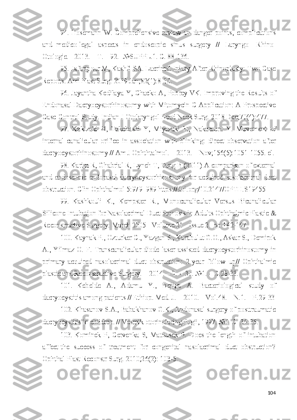 94. H os e m a n n   W .   C o m p re h e n si v e   r e v i ew   o n   d a ng e r   po i n ts ,   c o m p l i c a t io n s
a n d   m e di c o - l e g a l   a s p e c t s   i n   e n do s c op i c   s in u s   s u r g ery   / /   L ar y n g o -   R h i n o -
O t ol o g i e .  -  2 01 3 . –   T .   –   9 2 .-   № S U PP L .1. C. 8 8 - 1 36 .
95. J afa r i p o u r M,   K a s h f i   S A .   L acr i m al   Injury   A f t er   R h i n op l a s t y :   T w o   Case
Re p o r t s .  An n   P l a s t   S u r g .   2 01 9   J a n ; 8 2 ( 1 ) : 8 - 10 .
96. J a y a n t h a   K e d i l a y a   Y , C h ac k o   A , P oo rey   VK .   I m p r ov i n g   t h e   Re s u lt s   o f
E n d o n a s a l   D acr y o c y s t o r h in o s to m y   w it h   M i t o m y c i n   C   A p p li c a t io n :   A   Pr os p e c t iv e
Ca s e - C o n t r o l   S t u d y .   I n d i a n   J  Oto l ar y n g o l   H ead   N eck   S u r g .  201 8   D ec ;7 0 ( 4 ) : 4 7 7 .
97.   K a ki z a k i   H ,   T a k a h a s h i   Y ,   M i y azaki   H ,   N a k a m u ra   Y .   M ov e m e n t   o f
i nt e r n a l   ca n a l i c u l ar   o r i f i ce   i n   a ss o c i a ti o n   wi t h   bl in k in g :   d i re c t   o b s e r v a t io n   af t e r
d acr y o c y sto r h i no s to m y   //   Am   J  O pht h t a l m ol .   –  2 0 13 .   –   No v ;1 56 ( 5 ) : 1 05 1 - 10 55 .  e l .
98. K ar i m   R,   G h a b r i al R,  L y n ch   T ,   T a n g   B   ( 20 11 ) A  c o m p ar i s o n  o f exter n al
a n d   e n d o s c o p i c   e n do n a s al   d a c r y o c y sto r hi n os to m y   f o r   ac qu i red   n a so l ac r i m al   du c t
o bs t r u c t i o n .   C li n   O ph th a l m o l   5 : 97 9 –9 8 9   h t t p s :/ / d oi . o r g / 1 0 . 2 1 4 7/O P TH .S1 9 45 5
99.   K a s hk o u l i   K .,   K e m pst e r   R.,   M on o c a n a li c ul a r   V er su s   B i c a n a li c u l ar
S i l i c o n e I n tu b a t i o n  f o r  N a s o l ac r i m al  D u ct S t e n o s i s  i n  A d ul t s  O ph th a l m i c P l a s t i c &
Rec on st r u c t i v e  S u r g e r y :   March   2 0 0 5   -  Vol u m e 21   -   I s s u e   2   -  p p   1 4 2 - 1 4 7
100. K a y n ak   P.,   O z t u r k er   C.,   Y az g a n   S.,   K ar a b u l u t   G . O .,   A sk ar   S.,  D e m i r o k
A .,   Y il m az   O .   F.   T ra n s ca n a l i c u l ar   di od e   l a s er   a s s i s t ed   d a cr y o c y sto r hi n o s t o m y   i n
p r i m ary   ac qui r ed   n a s o l ac r i m al   d u ct   ob s t r u c t io n :   2 - y ear   f ol l o w   u p / /   Op h t h a l m i c
pl a s ti c  a n d   Re c o n s t r u c t i v e  S u r g er y .   –  2 0 1 4 . –   T .   –  30 .  № 1 . –   C. 2 8 - 3 3 .
101.   K e b e l d e   A .,   A d a m u   Y .,   Be j ig a   A .   B ac t er i o lo gi c al   s t u d y   o f
d acr y o c y st i t i s  a m on g   p a t i e n t s   / /   E t h i o p .   M e d .   J .   –   2 01 0 . –   V ol . 4 8 . –   N .1.   –   P. 2 9 - 33
102. Khasanov S.A., Babakhanov G.K.,   Endonasal surgery of posttraumatic
dacryocystitis in children .   //  Vestnik otorinolaringologii, 1997. №1- С - 34-35.
103. K o m ín ek   P,   C er v e nk a   S,   M a t ou s e k   P.   D o es   t h e   l e ng t h   o f   i n tu b a ti o n
aff e ct   th e   s u cc e s s   o f   t re a t m e n t   f o r   c on g e ni t al   n a so l ac r i m al   du c t   o b s t r u c ti o n ?
O p ht h a l P l a s t   R e c o n s t r  S u r g .   2 01 0 ;2 6 ( 2 ):   1 0 3 - 5.
104 