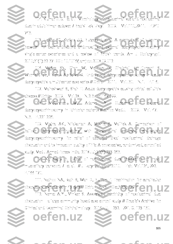 104. K u m ar   G .C.   [et   a l .]   M o r p ho l o g y   o f   t h e   l a cr i m al   s ac   a n d   n a s o l a cr i m al
du c t   i n a d u l t   h i m an   ca d a v er.   /   Br a t i s l   Le k   L i s t y .   –  2 00 9 . –   Vo l . 1 1 0 ,  №1 1 . –   P. 7 4 0 -
7 4 3 . 
105.   L e o n g   SC,   K ar k o s   P D ,   B u r g e s s   P,   et   a l .   A   c o m p ar i s o n   o f   o ut c o m es
b e t w e e n   n on l a s er   e n d o s c o pi c   e n d o n a s al   a n d   e x t er n al   d a c r y o c y sto r hi n o s t o m y :
sin g l e -c e n t e r   e x p er i e n ce   a n d   a   r e v i ew   o f   Br i t is h   t re nds .   A m   J   O tol ar y n go l .
2 01 0 ;3 1 ( 1 ) : 3 2 - 3 7  DO I:   1 0 . 1 0 1 6/ j .a m j oto . 2 0 0 8 . 09 . 0 1 2
106.   Ma d g e   S N ,   C h a n   W ,   Ma lh o t ra   R,   G h a b r i al   R,   F lo r ea n i   S,
W o r m a l d   P J ,   T si r b a s   A ,   Se l v a   D .   E n d o s c o p i c   d acr y o c y s t o r h in o s to m y   i n   a c u t e
d acr y o c y st i t i s :   a  m ulti c e n t er c a s e s e r i e s   / /   O r b it .   –   2 0 1 1 . –  V ol .  3 0 . –   N .1.   –   P.1 - 6.
107.   Ma h e s h w ari   S,   S h a h   T .   A c ut e   d acr y o c y sti t i s   c a us i n g   o r b it a l   c e l lu l i t i s
a b s ce s s   / /   O r bi t . –   20 09 .   –   V ol . 2 8 . –   N . 2 - 3 . –   P.169 - 1 99 . 
108.   Me k o n n e n   W ,   A d a m u   Y .   O ut c o m e   o f   e x t er n al
d a cr y o c y st o r h in o st o m y   i n  E t h i o p i an   p a ti e n t s   / /   e t h i o p   M e d   J . –   20 09 .   –   V ol .   47 .   –
N .3. –   P . 2 2 1 - 2 2 6 .
109.   M i s h ra   AK ,   N i l a k a n t an   A ,   M i s h ra   S,   M a l l i c k   A .   C o m p ar i so n   o f
b a l loo n   d acr y o c y sto r h i no s to m y   w it h   c o n v e n t io n al   e n d o n a s al   e n do s c o p i c
d acr y o c y sto r h i no s to m y   f o r   re l i ef   o f   ac q ui r ed   d i s t a l   n a s ol a cr i m al   d r a i n a g e
o bs t r u c t i o n   a n d   i t s   i m p a c t   o n   qu a l it y  o f   li f e :   A   p r o s p e c t iv e,   r a n d o m i ze d ,   c o n t r o ll e d
s tu d y .   Med   J  A r m ed   Forc e s   I n d i a.  20 1 8   J u l ; 7 4 ( 3 ) : 2 5 5 - 2 6 3 .
110.   N a i l b og l u   B.   E ffe c t   o f   n a s o l ac r i m al   d u ct   o b s t r u c ti o n   o n   n a s al
m u c o c i l i ary   t r a n sp o r t .   /   [ et   a l .]   //   J   L ar y ngo l   O to l .   2 0 1 0 .   –   Fe b .   Vo l . 1 2 4 ,   № 2 .   –
P. 1 6 6 - 17 0 .
111.   N a t ho o   NA ,   Rath   S,   W an   D ,   B u ff a m   F.   T re p h i n a t i o n   f o r   ca n a l i c u l ar
o bs t r u c t i on :   e x p e r i e n ce  i n   4 5   e y es   //   Or b i t . –   2 0 1 3 . –   O c t ;3 2 ( 5 ) : 2 8 1 - 4 .
112.   N e m et   A . Y .,   V in k er   S.   A s s o c i a t ed   m o r bi d it y   o f   n a s o l acr i m al   d u c t
o bs t r u c t i o n   –   a   l a r g e   c o m m unit y   b a s ed   ca s e - c o n t r o l   s tu d y   / /   G raefe ’ s   A rc h i v e   f o r
C l in i c a l   a n d   E x t er m in al   O p ht h a l m o l og y . - 2 01 4 .-  T .   –   2 52 . -   № 1 .  С .   12 5 - 13 0 .
105 