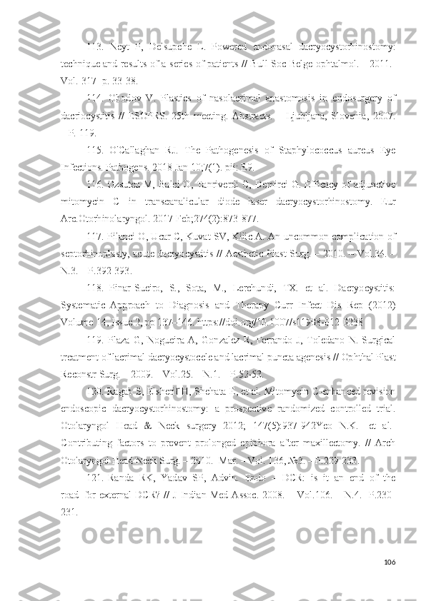 113.   N e y t   P,   D e ls u p e h e   L .   P o w ered   e n d o n a s a l   d acr y o c y sto r h i no s to m y :
t ec h ni q u e a n d   re s u l t s   o f   a   s e r i e s   o f   p a t i e nt s   / /   B ul l   S o c   Be lg e   op h t a l m ol .   -   2 0 1 1 .-
V ol .   31 7 -   p .  33 - 3 8 .
114.   O b o d o v   V .   P l a s t i cs   o f   n a so l ac r i m al   a n a st o m osi s   i n   e n do su r g ery   o f
d ac r i o c y st i t i s   / /   E S O PRS.   2 5 t h   m ee t i ng .   A b s t ra c ts .   –   Lju bl j a n a,   S l ov e n i a,   20 07 .
– P.   1 1 9 .
115.   O 'Ca ll a g h a n   R J .   T h e   Pa t h o g e n e s i s   o f   S t a p h y lo c o c c u s   a u r e u s   Ey e
I n fec t i o n s . Pa t h o g e ns .   2 01 8   J a n   1 0; 7 ( 1 ).   p ii :   E 9 .
116. O z s u t c u M, Ba l c i   O ,   T a n r iv e r d i C,   D e m i rci   G .   E ff i cacy   o f a d ju n c t iv e
m it o m y c i n   C   i n   t ra n s c a n a li c u l ar   d iod e   l a s er   d acr y o c y s t o r hi n os to m y .   E u r
A rc. O to r h in ol a r y ng ol .   2 0 1 7   F e b ; 27 4 ( 2 ) :87 3 - 87 7 .
117. P il a n c i   O ,   U car   C,   K uv a t   S V ,   Ki li c   A .   A n   u n c o m m o n   c o m pli ca t i o n   o f
s e pt o r h i n op l a s t y ,   ac ut e   d a c r y o c y sti t i s   / /   A e s t h e t i c   P l a s t   S u r g .   –   2 0 10 .   –   Vo l . 3 4 . –
N .3. –   P. 3 9 2 - 3 93 .
118.   P i n ar- S u e i r o ,   S.,   S ot a,   M.,   L erc h u n d i ,   TX .   et   a l .   D acr y o c y st i t i s :
S y st e m a ti c   A pp r o a c h   t o   D i a gn o s i s   a n d   T h e r a p y   C u rr   I n fe c t   D i s   R e p   ( 2 0 12 )
V olu m e   14 ,   I s s u e  2 ,  p p   1 3 7 – 1 4 6 .  ht t p s :/ / d oi . o r g /1 0 . 1 0 0 7 / s11 9 0 8 - 0 1 2 - 0 2 3 8
119.   P l aza   G ,   N o g u e i ra   A ,   G on za l ez   R,   Ferra n d o   J ,   T ol e d a n o   N .   S u r gi c a l
t re a t m e n t  o f  l ac r i m al   d acr y o c y sto c e l e a n d  l acr i m al  p u n c t a  a g e n e s i s   / /  Op h t h a l P l a s t
Rec on st r  S u r g . –   200 9 . –   Vo l . 2 5 . –   N .1.   –   P.5 2 - 5 3 .
120. Ra g a b   S,   Els h e r i f   H ,   S h e h a t a   E ,   e t   a l .   M i t o m y c i n   C - e nh a n c e d   r e v is i o n
e n d o s c o p i c   d acr y o c y s t o r h in o s to m y :   a   p r o s p e c t iv e   r a nd o m i zed   c on t r ol l ed   t r i a l .
O t o l ar y n g o l   H ead   &   N eck   su r g ery   20 12 ;   1 4 7 ( 5 ) : 93 7 - 942Y eo   N . K .   [et   a l .]
C o nt r i bu t in g   fac t o r s   t o   p r e v e n t   p r o l on g e d   e p i p h o ra   a f t er   m a x i ll e c t o m y .   / /   A rch
O t o l ar y n g o l   H e a d   Ne ck   S u r g .   –   2 0 1 0 .- M a r. –   V ol .   1 3 6 ,  № 3 . –   P.22 9 - 2 3 3 .
121.   Ra n d a   R K ,   Y a d av   S P,   A d v in .   E n d o   –   D CR:   i s   i t   a n   e n d   o f   th e
r o ad   f o r   e x t er n al   D C R ?   / /   J   I n di a n   M e d   A ss o c.   2 0 0 8 .   –   Vo l . 1 0 6 .  –   N .4.-   P.23 0 -
2 3 1 .
106 