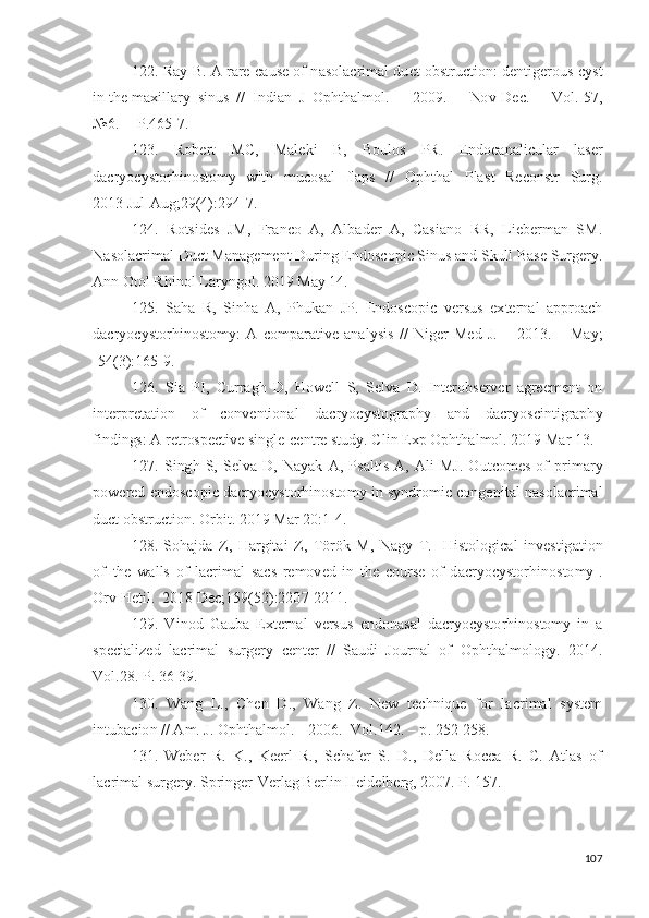 122. Ray   B.   A   rare   c a us e of   n a s o l a c r i m al   du c t   o bs t r u c t i on :   d e n t i g e r o u s   c y s t
i n   t h e  m a xi l l ary   s i n u s   / /   I n d i a n   J   O p ht h a l m ol .   –   20 09 .   –   No v - D e c.   –   Vo l .  5 7 ,
№ 6 .   – P.465 - 7.
123.   R o b ert   M C,   M a l e k i   B,   B ou l o s   PR.   E nd o ca n a l i c u l ar   l a s er
d acr y o c y sto r h i no s to m y   w it h   m u c os a l   f l a p s   / /   O p ht h al   P l a s t   Rec on st r   S u r g .
201 3  J u l - Aug ; 2 9 ( 4 ) :2 9 4 -7 .
124.   R o ts id e s   J M,   Fr a n co   A ,   A lb a d e r   A ,   Ca s i a n o   RR,   L i e b er m an   SM.
N a s o l ac r i m al   D u ct   M a n a g e m e n t   D u r i n g   E n do s c op i c S i n u s   a n d   S k ul l   Ba s e Su r g er y .
A n n   O t o l   R h i no l   L a r y ngol .   2 01 9   May   1 4 .
125.   Sa h a   R,   S i n h a   A ,   P h uk a n   J P.   Endo s c op i c   v e r s u s   e x t e r n al   a p p r o a c h
d acr y o c y sto r h i no s to m y :   A   c o m p ara ti v e   a n a l y s i s   / /   Ni g er   M e d   J .   –   2 0 1 3 .   –   Ma y ;
- 54 ( 3 ) : 1 6 5 - 9 .
126.   S i a   PI,   C u rr a g h   D ,   H o w e l l   S,   Se l v a   D .   I nt er o bs e r v er   a g ree m e n t   on
i n t e r p r e t a t io n   o f   c o n v e n ti o n al   d acr y o c y st o g r a ph y   a n d   d a c r y os c i n t i g r a ph y
f i n d ings : A   ret r os p e c t i v e  s i n gl e -ce n t re   s tu d y .   C li n   E x p   O p h t h a l m ol .  2 0 1 9   Mar   1 3 .
127.   S i ng h   S,   Se l v a   D ,   N a y ak   A ,   P s a l t i s   A ,   A l i   M J .   O ut c o m es   o f   p r i m ary
po w e r ed   e n d o s c o p i c  d acr y o c y sto r h i no s to m y   i n   s y nd r o m i c   c on g e n i t a l   n a s o l a c r i m al
d u ct   o b s t r u c t i o n .  O r b it .  20 1 9   Mar  2 0 : 1 - 4 .
128. S o h a j d a   Z ,   H ar g i t a i   Z ,   T ö r ö k   M,   N a g y   T .   [ H is t o lo g i cal   i n v e s t ig a t i o n
o f   t h e   w a l l s   of   l ac r i m al   s a c s   re m ov ed   in   t h e   c o u r s e   o f   d a cr y o c y sto r h i n o s t o m y ] .
O rv   H e til .   2 01 8   D ec ;1 59 ( 5 2 ) :22 0 7 - 2 2 1 1 .
129.   V i n o d   G a u b a   Ex t e r n al   v e r s u s   e n d o n a s al   d acr y o c y sto r h ino s t o m y   i n   a
sp e c i a l i z e d   l a c r i m al   su r g ery   ce n t er   / /   S a u d i   J o u r n a l   o f   Op h t h a l m olog y .   20 1 4 .
V ol . 28 .   P.  3 6 - 3 9 .
130.   W a n g   L .,   Chen   D .,   W a n g   Z .   N ew   technique   f o r   l a cr i m al   s y st e m
i nt u b a c i o n   / /  A m .   J .  O phth a l m ol .  -  2 00 6 .-  V ol . 1 42 .   –  p .   2 5 2 - 2 5 8 .
131.   W e b er   R.   K .,   K eerl   R.,   Sc h a f er   S.   D .,   D e l l a   R o cca   R.   C.   Atl as   o f
l ac r i m al  su r g er y .   S p r in g e r - V e r l a g   Be r l i n   H e i d e l b e r g ,  2 0 0 7 .   P.  1 57 .
107 