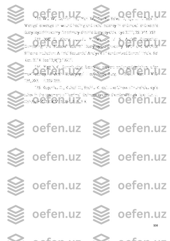 132.   W u   W ,   Ca n n o n   PS,   Y an   W ,   T u   Y ,   Se lv a   D ,   Q u   J .   E ff e c t s   o f
Me r o g e l   c o v er a g e   o n   w o un d   h e a l in g   a n d   o s t i al   p a t e n cy   i n   e n d o n a s a l   e nd os c o p i c
d acr y o c y to r hi n os to m y   for  p r i m a r y   chr o n i c   da c r y o c y st i t i s .  E y e 2 0 11 ;   2 5 :   7 4 6 – 75 3
133.   X i e   C,   Z h a n g   L ,   L i u   Y ,   Ma   H ,   L i   S.   A u t ho r   C o rre c t i on :
C o m p a r i n g   t h e   S u cc e s s   Ra t e   o f   D a cr y o c y sto r h in o st o m y   W it h   a n d   W i t h ou t
S i li c o n e  I n tu b a ti o n : A  T r i al Se q u e n ti a l  An a l y si s  o f Ra nd o m i zed  C o n t r o l  T r i a ls .  S ci
R e p .  2 01 8  D e c  1 2; 8 ( 1 ) : 1 79 01 .
134.   Y eo   N . K .   C ont r ibu t i n g   fa c t o rs   t o   p re v e n t   p r o l on g ed   e p i p h o ra   a f t er
m a xi l l e c t o m y .   / /   A r c h   Ot o l ar y ng o l   H e a d   N eck   S u r g .   –   2 0 1 0 .-   Mar.   –   Vo l .
13 6 ,  №3 .   –   P. 2 2 9 - 23 3 .
135.   Ка ça ni k u   G .,   K ub a t i   O .,   S p a h i u   K .   eta l .   U s ef ul n e s s   o f   n u n c h a k u - s t y l e
t u b e s   i n   t h e   t r ea t m e n t   o f   l acr i m al   d ra i n a g e   s y st e m   dis o r d e r s / / S o ut h - E a s t   E u r.   J .
O p h t h a l m ol .  2 0 0 8 .   V .   2 .   №  1 - 2 .   P.   3 - 8.  
108 