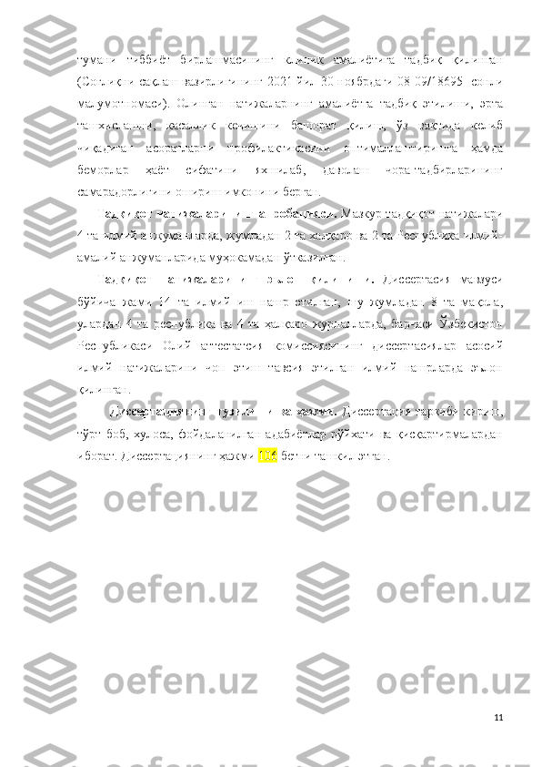 тумани   тиббиёт   бирлашмасининг   клиник   амалиётига   тадбиқ   қилинган
(Соғлиқни сақлаш вазирлигининг 2021 йил 30 ноябрдаги 08-09/18695- сонли
малумотномаси).   Олинган   натижаларнинг   амалиётга   тадбиқ   этилиши,   эрта
ташхислашни,   касаллик   кечишини   башорат   қилиш,   ўз   вақтида   келиб
чиқадиган   асоратларни   профилактикасини   оптималлаштиришга   ҳамда
беморлар   ҳаёт   сифатини   яхшилаб,   даволаш   чора-тадбирларининг
самарадорлигини ошириш имконини берган.
Тадқиқот натижаларининг апробацияси.   Мазкур тадқиқот натижалари
4 та илмий анжуманларда, жумладан 2 та халқаро ва 2 та Республика илмий-
амалий анжуманларида муҳокамадан ўтказилган.
Тадқиқот   натижаларининг   эълон   қилиниши.   Диссертасия   мавзуси
бўйича   жами   14   та   илмий   иш   нашр   этилган,   шу   жумладан   8   та   мақола,
улардан   4   та   республика   ва   4   та   ҳалқаро   журналларда,   барчаси   Ўзбекистон
Республикаси   Олий   аттестатсия   комиссиясининг   диссертасиялар   асосий
илмий   натижаларини   чоп   этиш   тавсия   этилган   илмий   нашрларда   эълон
қилинган.
Диссертациянинг тузилиши ва ҳажми.   Диссертация  таркиби кириш,
тўрт   боб,   хулоса,   фойдаланилган   адабиётлар   рўйхати   ва   қисқартирмалардан
иборат. Диссертациянинг ҳажми  106  бетни ташкил этган.
11 