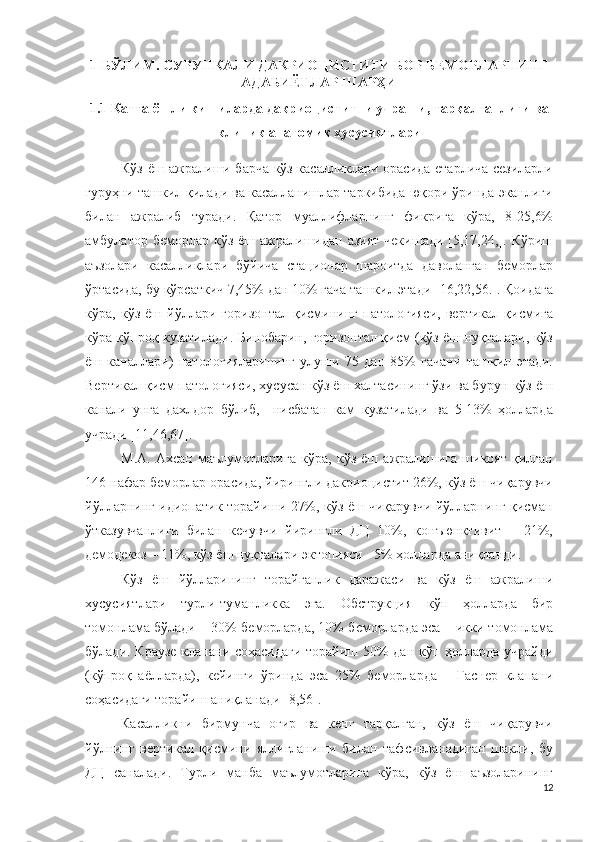 1-БЎЛИМ. СУРУНКАЛИ ДАКРИОЦИСТИТИ БОР БЕМОРЛАРНИНГ
АДАБИЁТЛАР ШАРҲИ
1.1 Катта ёшли кишиларда дакриоциститни учраши , тарқалганлиги ва
клиник анатомик хусусиятлари
Кўз ёш ажралиши барча кўз касалликлари орасида етарлича сезиларли
гуруҳни ташкил қилади ва касалланишлар таркибида юқори ўринда эканлиги
билан   ажралиб   туради.   Қатор   муаллифларнинг   фикрига   кўра,   8-25,6%
амбулатор беморлар  кўз  ёш ажралишидан  азият  чекишади  [5,17,24,]. Кўриш
аъзолари   касалликлари   бўйича   стационар   шароитда   даволанган   беморлар
ўртасида, бу кўрсаткич 7,45% дан 10% гача ташкил этади [16,22,56.]. Қоидага
кўра,   кўз   ёш   йўллари   горизонтал   қисмининг   патологияси,   вертикал   қисмига
кўра кўпроқ кузатилади. Бинобарин, горизонтал қисм (кўз ёш нуқталари, кўз
ёш   каналлари)   патологияларининг   улуши   75   дан   85%   гачани   ташкил   этади.
Вертикал қисм патологияси, хусусан кўз ёш халтасининг ўзи ва бурун-кўз ёш
канали   унга   дахлдор   бўлиб,     нисбатан   кам   кузатилади   ва   5-13%   ҳолларда
учради [11,46,67].
М.А.   Ахсан   маълумотларига   кўра,   кўз   ёш   ажралишига   шикоят   қилган
146 нафар беморлар орасида, йирингли дакриоцистит 26%, кўз ёш чиқарувчи
йўлларнинг идиопатик торайиши 27%, кўз ёш чиқарувчи йўлларнинг қисман
ўтказувчанлиги   билан   кечувчи   йирингли   ДЦ   10%,   конъюнктивит   –   21%,
демодекоз – 11%, кўз ёш нуқталари эктопияси - 5% ҳолларда аниқланди.
Кўз   ёш   йўлларининг   торайганлик   даражаси   ва   кўз   ёш   ажралиши
хусусиятлари   турли-туманликка   эга.   Обструкция   кўп   ҳолларда   бир
томонлама бўлади  –   30% б еморларда , 10% б еморларда эса – икки томонлама
бўлади . Краузе   клапани соҳасидаги торайиш   50%   дан кўп ҳолларда учрайди
( кўпроқ   аёлларда ),   кейинги   ўринда   эса   25%   б еморларда   –   Гаснер   клапани
соҳасидаги торайиш аниқланади  [8,56].
Касалликни   бирмунча   оғир   ва   кенг   тарқалган,   кўз   ёш   чиқарувчи
йўлнинг   вертикал   қисмини   яллиғланиши   билан   тафсивланадиган   шакли,   бу
ДЦ   саналади .   Турли   манба   маълумотларига   кўра,   кўз   ёш   аъзоларининг
12 