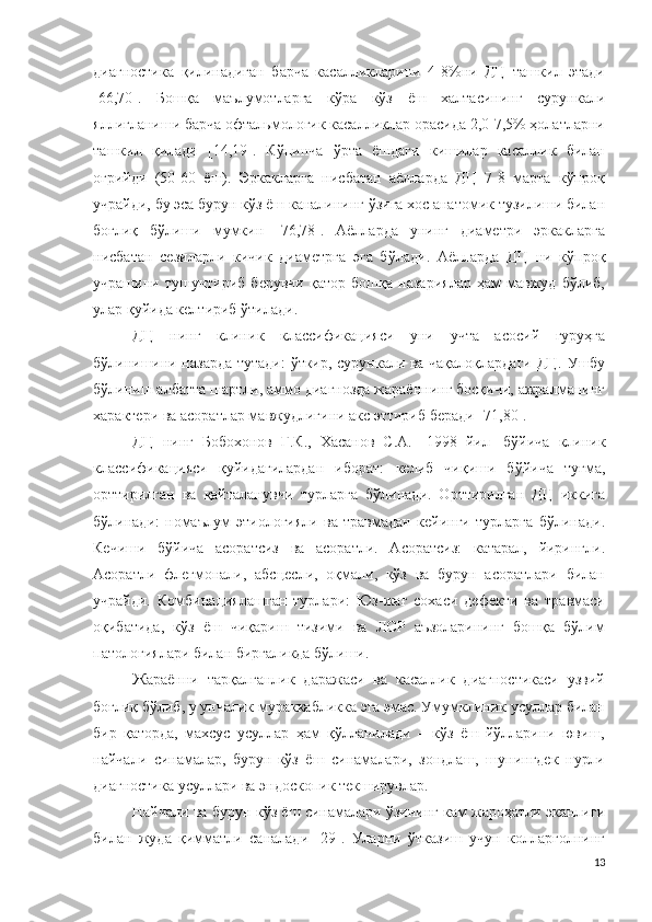 диагностика   қилинадиган   барча   касалликларини   4-8%ни   ДЦ   ташкил   этади
[66,70].   Бошқа   маълумотларга   кўра   кўз   ёш   халтасининг   сурункали
яллиғланиши барча офтальмологик касалликлар орасида 2,0-7,5% ҳолатларни
ташкил   қилади   [14,19].   Кўпинча   ўрта   ёшдаги   кишилар   касаллик   билан
оғрийди   (50-60   ёш).   Эркакларга   нисбатан   аёлларда   ДЦ   7-8   марта   кўпроқ
учрайди, бу эса бурун кўз ёш каналининг ўзига хос анатомик тузилиши билан
боғлиқ   бўлиши   мумкин   [76,78].   Аёлларда   унинг   диаметри   эркакларга
нисбатан   сезиларли   кичик   диаметрга   эга   бўлади .   Аёлларда   ДЦ   ни   кўпроқ
учрашини   тушунтириб   берувчи   қатор   бошқа   назариялар   ҳам   мавжуд   бўлиб,
улар қуйида келтириб ўтилади .
ДЦ   нинг   клини к   классификация си   уни   учта   асосий   гуруҳга
бўлинишини назарда тутади :   ўткир, сурункали ва чақалоқлардаги   ДЦ.   Ушбу
бўлиниш албатта шартли, аммо диагнозда жараённинг босқичи, ажралманинг
характери ва асоратлар мавжудлигини акс эттириб беради  [71,80].
ДЦ   нинг   Бобохонов   Г.К.,   Хасанов   С.А.   [ 1998   йил ]   б ўйича   клиник
классификацияси   қуйидагилардан   иборат:   келиб   чиқиши   бўйича   туғма,
орттирилган   ва   қайталанувчи   турларга   бўлинади.   Орттирилган   ДЦ   иккига
бўлинади:   номаълум   этиологияли   ва   травмадан   кейинги   турларга   бўлинади.
Кечиши   бўйича   асоратсиз   ва   асоратли.   Асоратсиз:   катарал,   йирингли.
Асоратли   флегмонали,   абсцесли,   оқмали,   кўз   ва   бурун   асоратлари   билан
учрайди.   Комбинациялашган   турлари:   Юз-жағ   сохаси   дефекти   ва   травмаси
оқибатида,   кўз   ёш   чиқариш   тизими   ва   ЛОР   аъзоларининг   бошқа   бўлим
патологиялари билан биргаликда бўлиши.
Жараённи   тарқалганлик   даражаси   ва   касаллик   диагностикаси   узвий
боғлиқ бўлиб, у унчалик мураккабликка эга эмас. Умумклиник усуллар билан
бир   қаторда,   махсус   усуллар   ҳам   қўлланилади   –   кўз   ёш   йўлларини   ювиш,
найчали   синамалар,   бурун-кўз   ёш   синамалари,   зондлаш,   шунингдек   нурли
диагностика усуллари ва эндоскопик текширувлар.
Найчали ва бурун-кўз ёш синамалари ўзининг кам жароҳатли эканлиги
билан   жуда   қимматли   саналади   [29].   Уларни   ўтказиш   учун   колларголнинг
13 