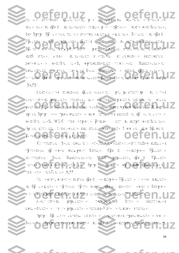 рангли   эритмаси   қўлланилиб,   уни   конъюктивал   халтага   инстилляция
қилинади  ва  кўз  ёш каналчалари  орқали  унинг сўрилиш  вақти ҳисобланади,
ёки бурун бўшлиғида рангли эритма излари аниқланади. Зондлаш ва кўз ёш
йўлларини   ювиш   усуллари   кўпроқ   қўлланилади   ва   нарх   жиҳатдан   арзон
бўлгани ҳолида,   маълумот бериш нуқтаи-назаридан етарлича катта аҳамият
касб   этади.   Лекин   каналчалар   эпителиал   қопламасини   жароҳатлаш
эҳтимолини   ҳисобга   олиб,   мутахассислар   томонидан   бажариладиган
амалиётлар   ниҳоятда   нозиклик   билан   бажарилиши   керак,   қўлланиладиган
игналар   кўз   ёш   нуқталари   ва   каналлари   ўлчамларига   адекват   бўлиши   зарур
[59,65].
Дакриология   соҳасида   қўлланиладиган   нур,   ультратовуш   ва   оптик
диагностика   усуллари   орасида,   клиник   текширувларга   асосланган   ҳолда
уларни тўғри комбинациясини белгилаб олиш жуда муҳим саналади. Ҳозирги
кунда   бурун   ичи   тузилмаларини   ҳам   патологик   жараёнга   қўшилганлигини
ҳисобга   олиб,   МСКТ   текширувини   ўтказиш   шарт   ва   зарур   ҳисобланади.
Бунда   коронар   проекциядаги   сканерлаш   мезонлари   2   мм   дан   кам   бўлмаган
ўлчамда амалга оширилиши зарур.
Контрастлаш билан амалга ошириладиган  дакриоцистография  касаллик
тўғри с ида   қўшимча   маълумот   беради .   Кўз   ёш   чиқарувчи   йўлларни
контрастлаш   билан   бажариладиган   МСКТ   усуллари,   кўз   ёш   йўллари
патологияларини   текширишда     бугунги   кундаги   мунтазам   қўлланадиган
текширишга айланди  [8,66].
Ва ниҳоят, ҳозирги вақтда кўз ёш чиқарувчи йўлларнинг ички юзалари
ва   бўшлиқларини   тўғридан-тўғри   визуал   кўздан   кечириш   имкони   берувчи
ягона янги усул – бу  дакриовидеоэндоскопия  саналади  [43,56,100].
Диагностика   усулларини   ривожланиб   бориши   жарроҳлик
амалиётларининг янги усулларини тараққий этишига замин яратади .
Бурун   бўшлиғи   латерал   деворининг   анатомик   тузилмаларини   яхши
билиш   –   бурун   ичи   тузилмалари   ва   кўз   ёш   чиқарувчи   йўлларда   амалга
14 