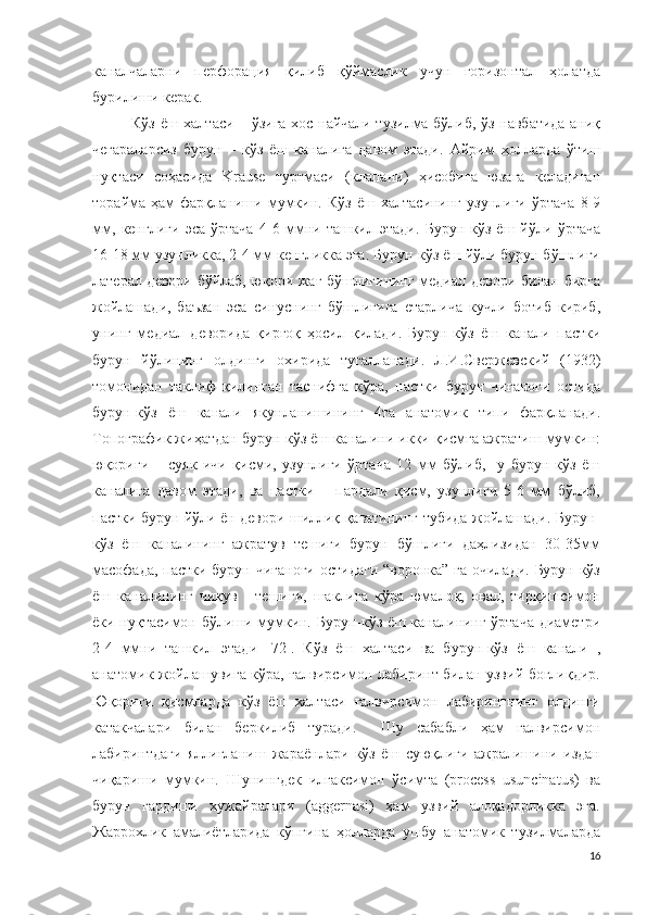 каналчаларни   перфорация   қилиб   қўймаслик   учун   горизонтал   ҳолатда
бурилиши керак . 
Кўз ёш халтаси   –   ўзига хос найчали тузилма бўлиб, ўз навбатида аниқ
чегараларсиз   бурун   –   кўз   ёш   каналига   давом   этади .   Айрим   ҳолларда   ўтиш
нуқтаси   соҳасида   Krause   туртмаси   (клапани)   ҳисобига   юзага   келадиган
торайма  ҳам   фарқланиши   мумкин .   Кўз   ёш   халтасининг   узунлиги  ўртача   8-9
мм,   кенглиги   эса   ўртача   4-6   мм ни   ташкил   этади .   Бурун-кўз   ёш   йўли   ўртача
16-18 мм  узунликка , 2-4 мм  кенгликка эга .  Бурун-кўз ёш йўли бурун бўшлиғи
латерал девори бўйлаб, юқори жағ бўшлиғининг медиал девори билан бирга
жойлашади,   баъзан   эса   синуснинг   бўшлиғига   етарлича   кучли   ботиб   кириб,
унинг   медиал   деворида   қирғоқ   ҳосил   қилади .   Бурун-кўз   ёш   канали   пастки
бурун   йўлининг   олдинги   охирида   тугалланади .   Л.И.Свержевски й   (1932)
томонидан   таклиф   қилинган   таснифга   кўра,   пастки   бурун   чиғаноғи   остида
бурун-кўз   ёш   канали   якунланишининг   4та   анатомик   типи   фарқланади.
Топографик жиҳатдан бурун-кўз ёш каналини икки қисмга ажратиш мумкин:
юқориги   –   суяк   ичи   қисми,   узунлиги   ўртача   12   мм   бўлиб,     у   бурун-кўз   ёш
каналига   давом   этади,   ва   пастки   –   пардали   қисм,   узунлиги   5-6   мм   бўлиб,
пастки бурун йўли ён девори шиллиқ қаватининг тубида жойлашади. Бурун-
кўз   ёш   каналининг   ажратув   тешиги   бурун   бўшлиғи   даҳлизидан   30-35мм
масофада,  пастки бурун чиғаноғи остидаги “воронка” га очилади. Бурун-кўз
ёш   каналининг   чиқув   -   тешиги,   шаклига   кўра   юмалоқ,   овал,   тирқишсимон
ёки нуқтасимон бўлиши мумкин. Бурун-кўз ёш каналининг ўртача диаметри
2-4   ммни   ташкил   этади   [72].   Кўз   ёш   халтаси   ва   бурун-кўз   ёш   канали   ,
анатомик жойлашувига кўра, ғалвирсимон лабиринт билан узвий боғлиқдир.
Юқориги   қисмларда   кўз   ёш   халтаси   ғалвирсимон   лабиринтнинг   олдинги
катакчалари   билан   беркилиб   туради.     Шу   сабабли   ҳам   ғалвирсимон
лабиринтдаги   яллиғланиш   жараёнлари   кўз   ёш   суюқлиги   ажралишини   издан
чиқариши   мумкин.   Шунингдек   илгаксимон   ўсимта   (process   usuncinatus)   ва
бурун   гардиши   хужайралари   (aggernasi)   ҳам   узвий   алоқадорликка   эга.
Жаррохлик   амалиётларида   кўпгина   ҳолларда   ушбу   анатомик   тузилмаларда
16 