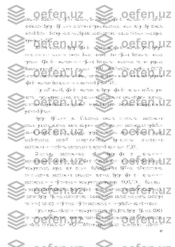 амалиёт   бажаришга   тўғри   келади,   бинобарин,   кўз   ёш   халтасининг   пастки
қисмлари   бурун   бўшлиғи   анатомик   тузилмаларидан   ҳоли   ва   ушбу   соҳага
кириб бориш бирмунча енгил, бу эса  дакриостома шакллантирилишида жуда
муҳимдир [39].
Айрим   ҳолларда   бурун-кўз   ёш   канали   ва   кўз   ёш   халтаси   ўрта   бурун
чиғаноғининг   олдинги   охири   билан   қисман   ёки   тўлиқ   беркилган   ҳолда
туради.   Кўз   ёш   халтасининг   тўлиқ   беркилган   ҳолатида   ташқи   усулда
бажарилувчи   ДЦР   тавсия   этилади   [17,37].   A.Alherabiet.   ва   бошқ   (2017)
латерал деворга нисбатан нормал, пастки ва юқори ҳолатни эгаллаб турувчи
кўз ёш халтаси фарқланишини келтириб ўтади [92].
Шундай   қилиб,   кўз   ёш   халтаси   ва   бурун-кўз   ёш   канали   жойлашуви
катта     турли-туманликка   эга   эканлиги,   жарроҳлик   амалиётлари   вақтида,
анатомик   тузилмаларни   доимий   визуализацияси   эҳтиёжи   мавжудлигини
уқтириб ўтади. 
Бурун   бўшлиғи   ва   БЁБларида   амалга   оширилган   жаррохлик
аралашувлари   вақтида   юзага   келувчи   интраоперацион   жароҳатлар   туфайли
келиб   чиққан   ДЦ-лар,   алоҳида   гуруҳни   ташкил   этади.   Ҳозирги   қадар
адабиётларда   асосий   диққат-эътибор,   функционал   эндоскопик
жаррохликнинг орбитал асоратларига қаратиб келинади [31,53].
Эндоназал   жаррохликдан   сўнг   бурун-кўз   ёш   каналининг
жароҳатланиши   ва   кейинчалик   кўз   ёши   келиб   юриш   ҳолатлари   тўғрисидаги
маълумотлар,   жуда   кам   сонли.   Калдвелл-Люк   бўйича   гайморотомия,
ринопластика   жаррохлик   амаллари   вақтида   бурун-кўз   ёш   каналининг
жарохатланиши   тўғрисидаги   маълумотлар   мавжуд   [68,82,108].     Калдвелл-
Люк жаррохлик амалида бурун-кўз ёш каналининг жарохатланиши, афтидан,
пастки бурун йўлида дакриостома шакллантириш жараёнида дистал ажратув
тешиги (Гаснер) ни тўғридан-тўғри жарохатланиши туфайли келиб чиқади.
Турли муаллифларнинг маълумотларига кўра ўрта бурун йўлида ЮЖБ
тешигини   кенгайтириш   вақтида,   тажрибали   жаррохларда   0,3-1,7%   ҳолларда
эпифора   ривожланади   [88,91].   Айрим   муаллифлар   ғалвирсимон   лабиринт
17 