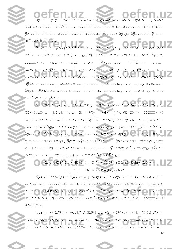 Бунинг   учун,   жаррохлик   амали   якунлангач,   пастки   кўз   ёш   нуқтаси
орқали   беморга   0.5%-10   мл     флюоресцин   эритмаси   юборилди.   Бир   вақтни
ўзида   эндоскоп   назорати   остида   контраст   моддани   бурун   бўшлиғига   ўтиши
қайд этиб борилди. 
B.Ray   ва   ҳаммуаллифлар.   8   ҳолатдаги   турғун   жаррохлик   амалидан
кейинги эпифорани ёзиб ўтишади, бу FESS асорати сифатида намоён бўлиб,
жаррохлик   давони   талаб   этади.   Муаллифлар   FESSнинг   юқори
самарадорлигини   эътироф   этишади,   бу   эса   ушбу   техникани   янада
оммабоплигини   таъминлаб   беради   ва   шуни   қўшимча   қилишадики,   ушбу
кўринишдаги жаррохлик амаллар сонини ортиши асоратларни, шу жумладан
бурун-кўз ёш канали томонидан юзага келадиган асоратларни ҳам ортишига
олиб келади [107].
V.Cervelli   ўз   ишларида   бурун   тўсиғи   қийшайиши   билан   бўлган
беморларда,   даволашгача   ва   бурун   ичи   тузилмаларини   жаррохлик
коррекциясидан   кейинги   даврда,   кўз   ёш   чиқарувчи   йўлларнинг   ҳолатини
текширган. Муаллиф маълумотларига кўра, бурун тўсиғи қийшайиши билан
бўлган 45,8% беморларда, кўз ёш канали тешигини бурун чиғаноқлари билан
ёпилиши   натижасида,   бурун-кўз   ёш   каналининг   функционал   обструкцияси
аниқланади. Муаллиф жаррохлик даволашдан сўнг барча беморларда кўз ёш
ажралишининг нормаллашувини эътироф этиб ўтади.
1.2.  С урункали дакриоцистити бор беморл арда замонавий
текшириш ва даволаш усуллари
Кўз  ёш чиқарувчи йўлларда  ўтказувчанлик  бузилиши ва стенозларини
даволашда,   патологиянинг   ёшга   боғлиқ   жиҳатлари   аҳамиятли   саналади.
Болалик   даврида,   қоидага   мувофиқ,   обструкцияни   бартараф   этишнинг
консерватив   усуллари   самарали   ҳисобланади,   катталарда   эса   –   жаррохлик
усуллари.
Кўз ёш чиқарувчи йўллар ўтказувчанлигини бузилиши ва стенозларини
даволашда   мавжуд   консерватив   даволаш   усуллари   жамланмасида,
протеолитик   ферментлар   (химотрипсин,   трипсин,   лидаза,   папаин)   кенг
19 