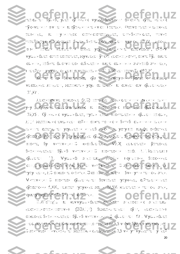 тарқалган   бўлиб,   улар   кўпчилик   муаллифларнинг   фикрига   кўра,   чандиқ
тўқиманинг юмшаши ва сўрилишига имкон яратади.  Ферментларни алоҳида
равишда,   ва   шунингдек   кортикостероидлар,   антибиотиклар,   томир
торайтирувчи   воситалар   билан   биргаликда   қўллаш   мумкин   [2,77].   Лекин,
ювиш   орқали   даволашни   содда   усул   эканлигига   қарамасдан,   айрим
муаллифлар қатор асоратлар, жумладан ўткир дакриоцистит, сохта йўл юзага
келиши,   орбита   флегмонаси   кабиларни   юзага   келишини   эътироф   этишади,
яна айтиш мумкинки даво самарадорлиги 20-30% дан ортмайди[12,74].
Катта   ёшли   беморларда,   кўз   ёш   чиқарувчи   йўлларни   даволаш
мақсадида   зондлаш,   жарохатли   усул   саналади   ва   камдан-кам   қўлланилади
[21,87].
Дакриостома   соҳасида   (ДС)   ортиқча   чандиқланишни   олдини   олиш
учун,   кўпинча   коллагенолитик   ва   протеолитик   воситалар   қўлланилади
[29,75].   Кўпчилик   муаллифлар,   турли   дори   воситаларини   қўллаш   орқали,
ДЦР   жаррохлик   амалидан   кейин   сохта   тешикни   битиб   қолишини   олдини
олишга   қаратилган   усулларни   ишлаб   чиқишни,   устувор   вазифа   сифатида
кўрсатиб   ўтишади.   Ушбу   мақсадда   қўлланиладиган,   бирмунча   текширилган
восита,   бу   митомицин-С   ҳисобланади .   МДҲ   давлатлари   ўртасида
биринчилардан   бўлиб   митомицин-С   воситасини   п роф.   В.Г.Белоглазов
қўллаган   [12].   Муаллиф   эндоназал   ДЦР ни   якунловчи   босқичида
концентраци яси   0,5.   мг/мл   бўлган   митомицина   -   С   эритмаси   шимдирилган
турундани , ДС  соҳасига киритди . Экспозици я вақти  –   5мин утни ташкил этди .
Митомицин-С   воситаси   қўлланилган   беморлар   гуруҳида ,   қайталанишлар
кўрсаткичи   6,8% ,   назорат   гуруҳида   эса   –   27,5%   ҳолатларни   ташкил   этди ,
кузатув муддати 6 ойни ташкил этди .
G.Zilelioglu   ва   ҳаммуаллифлар   стандарт   эндоскопи к   эндоназал
дакриоцисториностоми я   (ЭЭДЦР)   бажарилгандан   сўнг,   дакриология
соҳасида биринчилардан бўлиб   митомицин - С   қўллашган   [67].   Муаллифлар
шакллантирилган ДС соҳасига,  концентраци яси  0,5 мг/мл  бўлган  митомицин-
С  эритмаси шимдирилган жаррохлик лабчаларни  2,5 мин ут муддатга шундай
20 