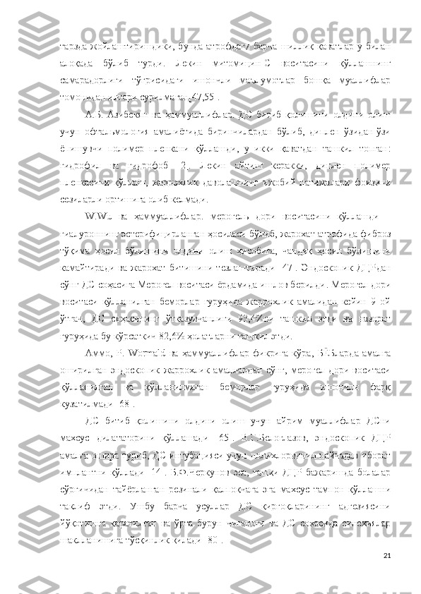 тарзда  жойлаштиришдики, бунда  атрофдаги  барча  шиллиқ қаватлар  у билан
алоқада   бўлиб   турди .   Лекин   митомицин-С   воситасини   қўллашнинг
самарадорлиги   тўғрисидаги   ишончли   маълумотлар   бошқа   муаллифлар
томонидан илгари сурилмаган [47,55].
А.Б.   Азибекян   ва   ҳаммуаллифлар .   ДС   битиб   қолишини   олдини   олиш
учун   офтальмология   амалиётида   биринчилардан   бўлиб,   диплен   ўзидан-ўзи
ёпишувчи   полимер   пленкани   қўллашди,   у   икки   қаватдан   ташкил   топган :
гидрофил   ва   гидрофоб   [2].   Лекин   айтиш   керакки,   диплен   полимер
пленкасини   қўллаш,   жаррохлик   даволашнинг   ижобий   натижалари   фоизини
сезиларли ортишига олиб келмади .
W.Wu   ва   ҳаммуаллифлар .   мерогель   дори   воситасини   қўллашди   –
гиалурон нинг  эстерифицир ланган ҳосиласи бўлиб ,  жарохат атрофида фиброз
тўқима   ҳосил   бўлишини   олдини   олиш   ҳисобига,   чандиқ   ҳосил   бўлишини
камайтиради   ва   жарохат   битишини   тезлаштиради   [47].   Эндоскопи к   ДЦР дан
сўнг ДС соҳасига Мерогел воситаси ёрдамида ишлов берилди .  Мерогел дори
воситаси   қўлланилган   беморлар   гуруҳида   жаррохлик   амалидан   кейин   9   ой
ўтгач,   ДС   соҳасининг   ўтказувчанлиги   93,4% ни   ташкил   этди   ва   назорат
гуруҳида бу кўрсаткич  82,6%  ҳолатларни ташкил этди .
Аммо ,   P.   Wormald   ва   ҳаммуаллифлар   фикрига   кўра ,   БЁБларда   амалга
оширилган   эндоскопик   жаррохлик   амаллардан   сўнг,   мерогел   дори   воситаси
қўлланилган   ва   қўлланилмаган   беморлар   гуруҳида   ишончли   фарқ
кузатилмади  [68].
ДС   битиб   қолишини   олдини   олиш   учун   айрим   муаллифлар   ДСни
махсус   дилататорини   қўллашади   [65].   В.Г.Белоглазов,   эндоскопи к   ДЦР
амалга ошира туриб,   ДС   интубаци яси учун   полихлорвинил   найчадан иборат
имплантни   қўллади   [14].   Б.Ф.Черкунов   эса,   ташқи   ДЦР   бажаришда   болалар
сўрғичидан   тайёрланган   резинали   қалпоқчага   эга   махсус   тампон   қўллашни
таклиф   этди .   Ушбу   барча   усуллар   ДС   қирғоқларининг   адгезиясини
йўқотишга   қаратилган   ва   ўрта   бурун   чиғаноғи   ва   ДС   соҳасида   синехиялар
шаклланишига тўсқинлик қилади  [80].
21 