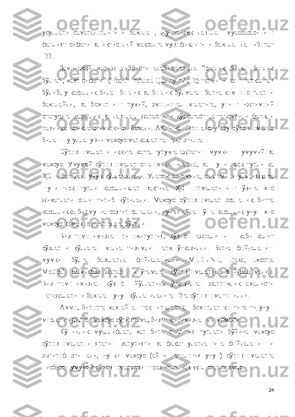 усуллари   самарадорлигини   баҳолаш,   шунингдек   даволаш   муассасасининг
фаолият   сифати   ва   иқтисодий   мақсадга   мувофиқлигини   баҳолашдан   иборат
[22].
Замонавий   хориж   тиббиёти   адабиётларида   “соғлиқ   билан   боғлиқ
бўлган,   ҳаёт   сифати”   (Health-   related   Quality   of   life)   термини   кенг   тарқалган
бўлиб,   у   касаллик   билан   боғлиқ   ва   боғлиқ   бўлмаган   барча   компонентларни
баҳолайди,   ва   беморнинг   руҳий,   эмоционал   ҳолатига,   унинг   ижтимоий
статусига   касаллик   ва   даволаш   жараёнини   кўрсатаётгна   таъсирини   фарқли
равишда   аниқлаш   имконини   беради.   АҚШ   ва   Европада   ушбу   сўровномалар
билан шуғулланувчи махсус марказлар ташкил этилган .
Сўровномаларни   иккита   катта   гуруҳга   ажратиш   мумкин   –   умумий   ва
махсус .   Умумий   сўровномалар   соғлом   кишиларда,   ва   шунингдек   турли   ка
ҲСни бағолаш учун қўлланилади .   Уларни ёрдамида, соғлом  популяцияда ва
шунингдек   турли   касалликлар   вақтида   ҲС   нормаларининг   ўзига   хос
жиҳатлари   солиштириб   кўрилади .   Махсус   сўровномалар   эса   аниқ   битта
касалликка   бирмунча   сезгир   саналади,   чунки   айнан   ўша   касаллик   учун   хос
махсус компонентларга эга бўлади .
Биз   томонимиздан   ринохирургия,   кўз   ёш   ажралиши   –   каби   калит
сўзларни   қўллаган   ҳолда   тизимли   шарҳ   ўтказилди .   Барча   фойдаланиш
мумкин   бўлган   базалардан   фойдаланилди   –MEDLINE,   Ebase,   Excepta
Medical.   Валидация   жараёнини   ўтамаган   сўровномалардан   фойдаланмадик .
Биз   томонимиздан   кўз   ёш   йўлларида   ўтказилган   жарроҳлик   амалиёти
натижаларини баҳолаш учун қўлланиладиган 2та сўровнома топилди . 
Аммо,   бирорта   ҳам   айнан   текширилаётган   беморлар   контигенти   учун
мослаштирилган махсус сўровнома, биз томонимиздан топилмади .
Кўпчилик   муаллифлар,   ҳар   бир   патология   турлари   бўйича   махсус
сўровномаларни   яратиш   зарурияти   ва   фақат   улардангина   фойдаланишни
эътироф   этишади,   чунки   махсус   (айни   патология   учун)   сўровномаларга
нисбатан умумий сўровномаларнинг сезгирлиги, яққол етарли эмас .
24 