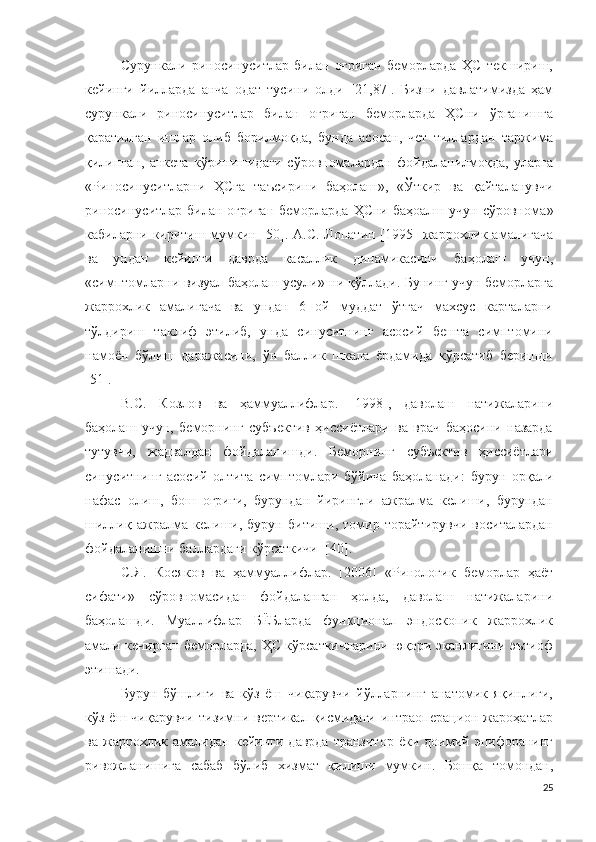 Сурункали   риносинуситлар   билан   оғриган   беморларда   ҲС   текшириш,
кейинги   йилларда   анча   одат   тусини   олди   [21,87].   Бизни   давлатимизда   ҳам
сурункали   риносинуситлар   билан   оғриган   беморларда   ҲСни   ўрганишга
қаратилган   ишлар   олиб   борилмоқда,   бунда   асосан,   чет   тиллардан   таржима
қилинган,   анкета   кўринишидаги   сўровномалардан   фойдаланилмоқда,   уларга
« Риносинуситларни   ҲСга   таъсирини   баҳолаш »,   « Ўткир   ва   қайталанувчи
риносинуситлар билан  оғриган  беморларда  ҲСни  баҳоалш  учун  сўровнома »
кабиларни киритиш мумкин   [50]. А.С. Лопатин [1995]   жаррохлик амалигача
ва   ундан   кейинги   даврда   касаллик   динамикасини   баҳолаш   учун,
« симптомларни визуал баҳолаш усули »  ни қўллади .  Бунинг учун беморларга
жаррохлик   амалигача   ва   ундан   6   ой   муддат   ўтгач   махсус   карталарни
тўлдириш   таклиф   этилиб,   унда   синуситнинг   асосий   бешта   симптомини
намоён   бўлиш   даражасини,   ўн   баллик   шкала   ёрдамида   кўрсатиб   беришди
[51].
В.С.   Козлов   ва   ҳаммуаллифлар .   [1998],   даволаш   натижаларини
баҳолаш   учун,   беморнинг   субъектив   ҳиссиётлари   ва   врач   баҳосини   назарда
тутувчи,   жадвалдан   фойдаланишди .   Беморнинг   субъектив   ҳиссиётлари
синуситнинг   асосий   олтита   симптомлари   бўйича   баҳоланади :   бурун   орқали
нафас   олиш,   бош   оғриғи,   бурундан   йирингли   ажралма   келиши,   бурундан
шиллиқ   ажралма   келиши,   бурун   битиши,   томир   торайтирувчи   воситалардан
фойдаланишни баллардаги кўрсаткичи   [40]. 
С.Я.   Косяков   ва   ҳаммуаллифлар .   [2006]   « Ринологик   беморлар   ҳаёт
сифати »   сўровномасидан   фойдаланган   ҳолда,   даволаш   натижаларини
баҳолашди .   Муаллифлар   БЁБларда   функционал   эндоскопик   жаррохлик
амали кечирган беморларда, ҲС кўрсаткичларини юқори эканлигини эътиоф
этишади .
Бурун   бўшлиғи   ва   кўз   ёш   чиқарувчи   йўлларнинг   анатомик   яқинлиги,
кўз  ёш чиқарувчи   тизимни  вертикал  қисмидаги  интраоперацион  жароҳатлар
ва   жаррохлик   амалидан   кейинги   даврда   транзитор   ёки  доимий  эпифоранинг
ривожланишига   сабаб   бўлиб   хизмат   қилиши   мумкин .   Бошқа   томондан,
25 