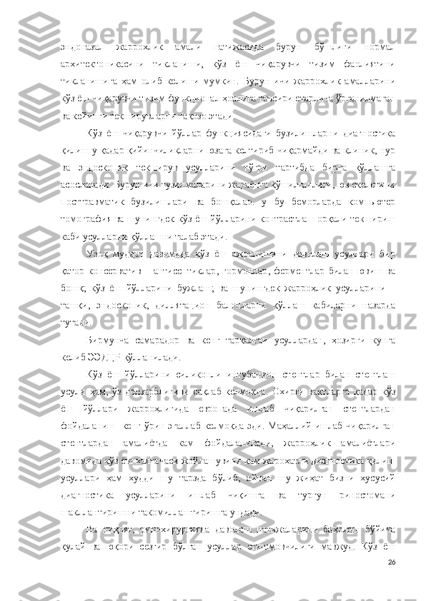 эндоназал   жаррохлик   амали   натижасида   бурун   бўшлиғи   нормал
архитектоник асини   тикланиши,   кўз   ёш   чиқарувчи   тизим   фаолиятини
тикланишига   ҳам   олиб   келиши   мумкин .   Бурун   ичи   жаррохлик   амалларини
кўз ёш чиқарувчи тизим функционал ҳоалига таъсири етарлича ўрганилмаган
ва кейинги текширувларни тақозо этади .
Кўз   ёш   чиқарувчи   йўллар   функциясидаги   бузилишларни   диагностика
қилиш у қадар қийинчиликларни юзага келтириб чиқармайди ва клиник, нур
ва   эндоскопик   текширув   усулларини   тўғри   тартибда   бирга   қўллашга
асосланади .  Бурун ичи тузилмаларини жараёнга қўшилганлиги, юз скелетини
посттравматик   бузилишлари   ва   бошқалар.   ушбу   беморларда   компьютер
томографи я ва шунингдек кўз ёш йўлларини контрастлаш орқали текшириш
каби усулларни қўллашни талаб этади .
Узоқ   муддат   давомида   кўз   ёш   ажралишини   даволаш   усуллари   бир
қатор   консерватив   –   антисептик лар ,   гормон лар ,   фермент лар   билан   ювиш   ва
бошқ ;   кўз   ёш   йўлларини   бужлаш ;   ва   шунингдек   жарроҳлик   усулларини   –
ташқи ,   эндоскопи к,   диллятацион   балон ларни   қўллаш   кабиларни   назарда
тутади .
Бирмунча   самарадор   ва   кенг   тарқалган   усуллардан,   ҳозирги   кунга
келиб  ЭЭДЦР  қўлланилади .
Кўз   ёш   йўлларини   силикон ли   интубацион   стент лар   билан   стентлаш
усули   ҳам,   ўз   долзарблигини   сақлаб   келмоқда .   Охирги   вақтларга   қадар   кўз
ёш   йўллари   жарроҳлигида   европада   ишлаб   чиқарилган   стентлардан
фойдаланиш   кенг ўрин эгаллаб келмоқда эди. Маҳаллий ишлаб чиқарилган
стентлардан   амалиётда   кам   фойдаланилади,   жарроҳлик   амалиётлари
давомида кўз ёш халтачаси жойлашувини кам жарохатли диагностика қилиш
усуллари   ҳам   худди   шу   тарзда   бўлиб,   айнан   шу   жиҳат   бизни   хусусий
диагностика   усулларини   ишлаб   чиқишга   ва   турғун   риностомани
шакллантиришни такомиллаштиришга ундади.
Ва   ниҳоят,   ринохирургияда   даволаш   натижаларини   баҳолаш   бўйича
қулай   ва   юқори   сезгир   бўлган   усуллар   етишмовчилиги   мавжуд.   Кўз   ёш
26 