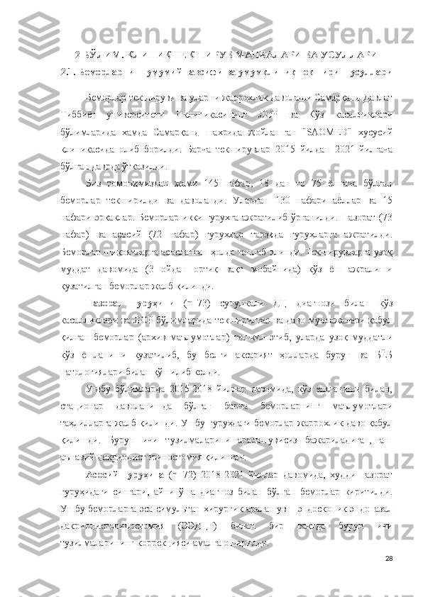 2-БЎЛИМ. КЛИНИК ТЕКШИРУВ МАНБАЛАРИ ВА УСУЛЛАРИ
2.1. Беморларнинг умумий тавсифи  ва умумклиник текшириш усуллари
Беморлар текшируви ва уларни жаррохлик даволаши Самарқанд Давлат
Тиббиёт   университети   1-клиникасининг   ЛОР   ва   Кўз   касалликлари
бўлимларида   хамда   Самарқанд   шахрида   жойлашган   "SAOMED"   хусусий
клиникасида   олиб   борилди.   Барча   текширувлар   2015   йилдан   2021   йилгача
бўлган даврда ўтказилди.
Биз   томонимиздан   жами   145   нафар,   18   дан   то   75   ёшгача   бўлган
беморлар   текширилди   ва   даволанди.   Улардан   130   нафари   аёллар   ва   15
нафари эркаклар.  Беморлар  икки  гурухга  ажратилиб  ўрганилди.  Назорат  (73
нафар)   ва   асосий   (72   нафар)   гуруҳлар   тарзида   гуруҳларга   ажратилди.
Беморлар шикоятларга асосланган ҳолда танлаб олинди. Текширувларга узоқ
муддат   давомида   (3   ойдан   ортиқ   вақт   мобайнида)   кўз   ёш   ажралиши
кузатилган беморлар жалб қилинди.
Назорат   гуруҳини   ( n =73 )   сурункали   ДЦ   диагнози   билан   кўз
касалликлари ва ЛОР бўлимларида текширилган ва даво муолажалари қабул
қилган   беморлар   (архив   маълумотлар)   ташкил   этиб,   уларда   узоқ   муддатли
кўз   ёшланиши   кузатилиб,   бу   белги   аксарият   ҳолларда   бурун   ва   БЁБ
патологиялари билан қўшилиб келди.
Ушбу   бўлимларда   2015-2018   йиллар   давомида,   кўз   ёшланиши   билан,
стационар   даволанишда   бўлган   барча   беморларнинг   маълумотлари
таҳлилларга жалб қилинди. Ушбу гуруҳдаги беморлар жаррохлик даво қабул
қилишди.   Бурун   ичи   тузилмаларини   аралашувисиз   бажариладиган,   ан-
аънавий  д а к ри о ц и с т о р и н о с т о м и я қилинган.
Асосий   гуруҳига   ( n = 72 )   2018-2021   йиллар   давомида,   худди   назорат
гуруҳидаги   сингари,   айни   ўша   диагноз   билан   бўлган   беморлар   киритилди.
Ушбу беморларга эса  с и м у ль т а н   хир у р г ик аралашув  – эндоскопик эндоназал
дакриоцисториностомия   (Э Э ДЦР)   билан   бир   вақтда   бурун   ичи
тузилмаларининг  к о р р е к цияси амалга оширилди .
28 