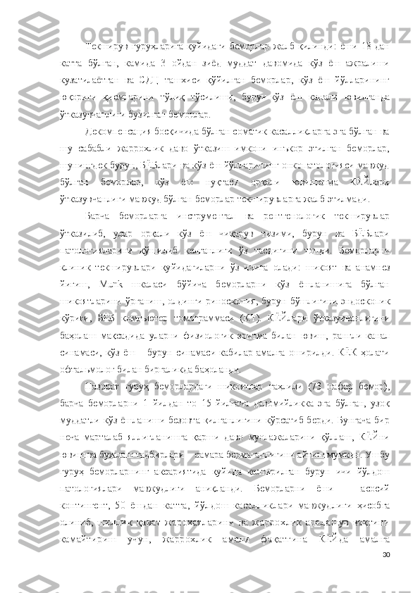 Текширув   гуруҳларига   қуйидаги   беморлар   жалб   қилинди:   ёши   18   дан
катта   бўлган,   камида   3   ойдан   зиёд   муддат   давомида   кўз   ёш   ажралиши
кузатилаётган   ва   СДЦ   ташхиси   қўйилган   беморлар,   кўз   ёш   йўлларининг
юқориги   қисмларини   тўлиқ   тўсилиши,   бурун-кўз   ёш   канали   ювилганда
ўтказувчанлиги бузилган беморлар .
Декомпенсация босқичида бўлган соматик касалликларга эга бўлган ва
шу   сабабли   жаррохлик   даво   ўтказиш   имкони   инъкор   этилган   беморлар,
шунингдек бурун, БЁБлари ва кўз ёш йўлларининг онкопатологияси мавжуд
бўлган   беморлар,   кўз   ёш   нуқтаси   орқали   ювилганда   КЁЙлари
ўтказувчанлиги мавжуд бўлган беморлар текширувларга жалб этилмади .
Барча   беморларга   и н с т р у ме н та л   ва   р е н т ге н о ло г ик   текширувлар
ўтказилиб,   улар   орқали   кўз   ёш   чиқарув   тизими,   бурун   ва   БЁБлари
патологияларини   қўшилиб   келганлиги   ўз   тасдиғини   топди .   Беморларни
к л иник   текширувлари   қуйидагиларни   ўз   ичига   олади :   шикоят   ва   а н а м н ез
йиғиш,   M un k   шкаласи   бўйича   беморларни   кўз   ёшланишига   бўлган
шикоятларини ўрганиш , олдинги   р и н о с к о п ия , бурун бўшлиғини эндос к о п и к
кўриги,   БЁБ   к о мпь ю т е р   т о м о г р аммаси   (К Т ).   КЁЙ лари   ўтказувчанлигини
баҳолаш   мақсадида   уларни   физиологик   эритма   билан   ювиш,   рангли   канал
синамаси,   кўз   ёш   –   бурун   синамаси   кабилар   амалга   оширилди.   КЁК   ҳолати
о фтал ь м о л о г билан биргаликда баҳоланди.
Назорат   гуруҳ   беморлардаги   шикоятлар   таҳлили   ( 73   нафар   бемор),
барча   беморларни   1   йилдан   то   15   йилгача   давомийликка   эга   бўлган,   узоқ
муддатли кўз ёшланиши безовта  қилганлигини кўрсатиб берди. Бунгача  бир
неча   марталаб   яллиғланишга   қарши   даво   муолажаларини   қўллаш,   КЁЙни
ювиш ва бужлаш тадбирлари – самара бермаганлигини айтиш мумкин. Ушбу
гуруҳ   беморларнинг   аксариятида   қуйида   келтирилган   бурун   ичи   йўлдош
патологиялари   мавжудлиги   аниқланди.   Беморларни   ёши   –   асосий
к о н т и н г е н т,   50   ёшдан   катта ,   йўлдош   касалликлари   мавжудлиги   ҳисобга
олиниб,   шиллиқ   қават   жарохатларини   ва   жаррохлик   аралашув   вақтини
камайтириш   учун,   жаррохлик   амали   фақатгина   КЁЙ да   амалга
30 