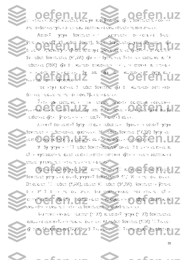 оширилди.   Зарур ҳолларда маълум вақт ўтгандан сўнг, беморларга иккинчи
этап сифатида турли э н д о н аза л жаррохлик амалиётлари тавсия этилди .
Асосий   гуруҳ   беморларнинг   шикоятлари   синчковлик   билан
ўрганилганда   (   72   нафар   бемор ),   барча   беморларда   узоқ   муддатли   кўз
ёшланиши, ҳамда уни кўчада ва совуқ пайтда юрганда кучайиши аниқланди.
59   нафар   беморларда   ( 81,9 % )   кўзнинг   бурчагида   йирингли   ажралма   ва   18
нафарида   (25%)   кўз   ёш   халтаси   соҳасидаги   шиш,   гиперемия   ва   оғриқли
шишинқираш   аниқланди,   бу   эса   кўз   ёш   халтасининг   сурункали
яллиғланишини кўрсатади.
Текширув   вақтида   3   нафар   беморда,   кўз   ёш   халтачаси   эктопияси
фонида шаклланган ташқи оқма йўли аниқланди.
Йирингли   ажралмани   шох   пардага   таъсири   склерани   иккиламчи
яллиғланишига   олиб   келди,   бу   эса   шох   парданинг   хиралашуви   ва   ўз
навбатида кўриш ўткирлигининг пасайишига олиб келди.
Доимий  ёки  даврий  бурун  орқали  нафас   олиш  бузилиши  асосий   гуруҳ
беморларнинг   барчасида   кузатилди.   34   нафар   беморда   ( 47,2% )   бурундан
даврий шиллиқ-йирингли ажралма келиши мавжудлиги аниқланди.
Ушбу гуруҳнинг 12 нафар беморида, анамнезидан 3 ёшлиги даврида ва
айни   мурожаатига   қадар   д а к р ио ци с т о р ин о с т о м ия   кўринишидаги   жаррохлик
аралашув амалга оширилганлиги аниқланди.
Ҳар   иккала   гуруҳда   ҳам   катта   ёшли,   50   ва   ундан   катта   ёшдаги
беморлар   устунлик   қилиб,   умумий   беморларни   61 ,1   %   ни   ташкил   қилди .
Э р к а к л а р   1 0   н а ф а р   ( 6,9 % ),   аёллар   80   нафар   ( 54,2% ).   Беморларни   ўртача
ёши   74 ±2   ёшни   ташкил   этди.   Биз   томонимиздан   текширилган   айни
контингентда   йўлдош   касалликлар   мавжудлигига   кўра,   жаррохлик
амалиётини амалга оширишда беморлар ёши ҳисобга олинди.
Биз томонимиздан   назорат   ( n =73)   ва   асосий   гуруҳ   ( n =72)  беморларда
касаллик  давомийлиги   таҳлил  қилинди:   87   нафар   беморда   ( 60% )   10   йилдан
кўпроқ ,   43   нафарида   ( 29,7 % )   –   5   й ил д а н   т о   1 0   й и л г а ч а   ва   15   нафарида
31 