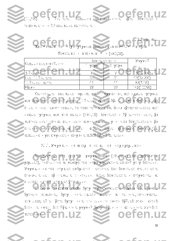 ( 10 , 3 % )   -   5   й и л г а ч а .   Касаллик   давомийлигига   кўра   беморларни
тақсимланиши  2 .3 жадвалда келтирилган.
2 . 3 жадвал . 
Ҳар иккала текширув гуруҳида касаллик давомийлигига кўра
беморларни тақсимланиши
 ( р > 0 , 0 5 ).
Касаллик давомийлиги Беморлар сони Умумий
сони1   г уруҳ 2   г уруҳ
  5   йилгача 8 7 15 (10.3%)
5 д ан 10  йилгача 22 21 43 (29.7%)
1 0   йилдан катта 43 44 87 (60%)
Жами 73 72 145 (100%)
Келтирилган   жадвалдан   хулоса   қилиш   мумкинки,   ҳар   иккала   гуруҳда
ҳам беморларни асосий қисми, 10 йилдан кўпроқ бўлган давр мобайнида кўз
ёшланишидан   азият   чекади,   репрезентативлик   эса   фоиз   кўрсаткичларда   ҳар
иккала   гуруҳда   ҳам   мос   келади   ( р > 0 , 0 5 ).   Беморларни   йўналтиришдаги,   ўз
вақтида   диагностика   қилишдаги   камчиликлар,   шунингдек   беморлардаги   ўз
соғлиғига   эътиборсизлик   билан   қараш,   жуда   кўпчилик   беморларда
касалликни узоқ муддатли кечувига сабаб бўлиб саналади. 
2.1.1. Умумклиник ва  функционал  текширув усуллари
Беморларни   текширишда   умумклиник   (объектив   ва   субъектив
усуллар),   г и с т о л о г ик   ва   махсус   текширув   усулларига   асосий   урғу   берилди .
Умумклиник   текширувлар   амбулатор   шароитда   ёки   беморлар   стационарга
ётқизилгандан   сўнг   амалга   оширилди.   Барча   беморларга   инструментал   ва
эн д о ско п ик текширувлар ўтказилди .
Олдинги   р и н о с к о п и яда :   бурун   тўсиғи   ҳолати   баҳоланиб,   кўз   ёш
бурчаги   соҳасига,   бурун   чиғаноқлари   холати   ва   рангига , о стиомеата л
к о мплекс,   айнан   ўрта   бурун   чиғаноғи   олдинги   охири   бўйлаб   эркин   кириб
боришга   имкон   бор-йўқлигига   умумий   бурун   йўлининг   кенглигига   эътибор
қаратилди.
32 