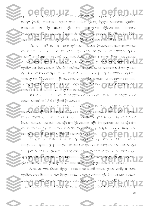 йўлига пахта бўлакчаси ўралган зонд ҳам киритиш мумкин ).   Агар ордан 3-5
минут   ўтиб,   сочиқчада   сариқ   ранг   пайдо   бўлса,   бурун   синамаси   мусбат
саналади,   ва   бу   ҳолат   кўз   ёш   чиқарувчи   йўлларнинг   нормал
ўтказувчанлигидан далолат беради.   Агар сочиқча умуман бўялмаса ёки бўёқ
излари орадан 10-15 минут ўтгач пайдо бўлса, синама манфий саналади.
Рангли   найчали   синама   қуйидаги   тарзда   ўтказилди ;   к о н ъю н кт и в ал
халтачага   1 -2   томчи   3 %   к о лл а р г о л   эритмаси   юборилди   ва   беморга   кўзни
одатий   очиб-юмиш   таклиф   қилинди.   Агар   орадан   5   минут   ўтгач   к о лл а р г о л
к о н ъюн кт и ва л бўшлиқдан йўқолса, ва кўз олмаси рангсизланса, унда синама
мусбат дея баҳоланади . Манфий найчали синамада,  к о н ъю н к т и ва   5 минутдан
кўп вақт давомида бўялган ҳолатда қолади .   Яъни   ушбу   синам ада,   кўз   ёш
чиқарувчи   йўлларнинг   ўтказувчанлиги   кўз   олмаси   конъю ктивасининг
одатдаги   ранги   тикланишига   кўра   баҳоланади.   Табиатан   бу   икки
синама бир- бирини тўлдирувчи саналади .
Ф у н к ци о н ал   синамалар   жаррохлик   амалидан   аввал   ва   жаррохлик
амалидан кейин 1,3,6 ой ўтиб ўтказилди.
Рангли   синамалар   секинлашган   ёки   манфий   деб   баҳоланган
ҳолатларда,   кўз   ёш   чиқарувчи   йўлларнинг   горизонтал   қисмини   №1   Боумен
зонди   ёрдамида   диагностик   зондлаш   амалиёти   ўтказилди .   Эҳтиёткорлик
билан   зондлаш   жараёнида,   кўз   ёш   йўлларини,   кўз   ёш   нуқтасидан   то   кўз   ёш
халтачасигача  бўлган  алоҳида  қисмларида  эркин ўтказувчанлик  мавжудлиги
ёки қайсидир бир қисмда тўсиқ борлиги аниқланди.
Зондлашдан   аввал   ва   ундан   сўнг   кўз   ёш   йўлларини   ювиш   амалга
оширилди. Бунинг учун   ш п р и ц ва   ка н юла ёрдамида юқориги ёки пастки кўз
ёш нуқтаси орқали   ф и з и о л о г ик  эритма  ёки антисептик  эритмаси  юборилди .
Бу  усул айниқса  жаррохлик амалининг охирида  бажарилади.  Бундан  мақсад
кўз ёш каналининг ўтказувчанлигини текшириш учун амалга оширилади.
Агар   эритма   фақат   бурун   орқали   ажралиб   чиқса,   унда   ушбу   синама
мусбат, агар борди-ю ҳам бурун орқали, ҳам иккинчи кўз ёш нуқтаси орқали
ажралиб   чиқса,   кучсиз   мусбат,   агарда   фақатгина   иккинчи   кўз   ёш   нуқтаси
орқали ажраладиган бўлса, унда манфий саналади . Қачонки, суюқлик яна шу
36 