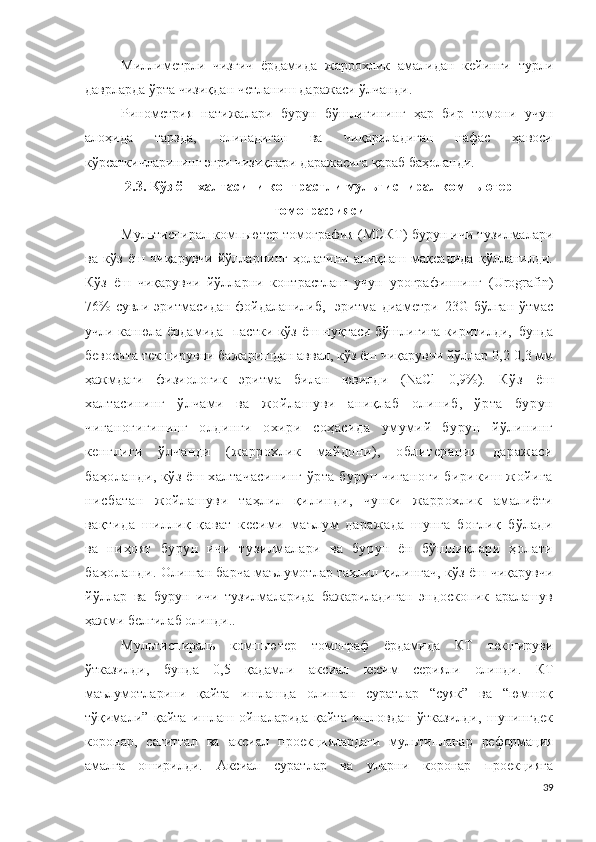 М и лл и м етрли   чизгич   ёрдамида   жаррохлик   амалидан   кейинги   турли
даврларда ўрта чизиқдан четланиш даражаси ўлчанди .
Ринометрия   натижалари   бурун   бўшлиғининг   ҳар   бир   томони   учун
алоҳида   тарзда,   олинадиган   ва   чиқариладиган   нафас   ҳавоси
кўрсаткичларининг эгри чизиқлари даражасига қараб баҳоланди.
2.3.  Кўз ёш халтасини контрастли мультиспирал компьютер
томографияси
Мультиспирал компьютер томография (МСК Т ) бурун ичи тузилмалари
ва   кўз   ёш   чиқарувчи   йўлларнинг   ҳолатини   аниқлаш   мақсадида   қўлланилди.
Кўз   ёш   чиқарувчи   йўлларни   контрастлаш   учун   у р о г р а ф и ннинг   ( U r o g ra f i n )
76 % сувли   эритмасидан фойдаланилиб,   эритма   д и а м е т ри   2 3G бўлган ўтмас
учли канюла ёрдамида   пастки кўз ёш нуқтаси бўшлиғига киритилди,   бунда
бевосита текширувни бажаришдан аввал, кўз ёш чиқарувчи йўллар 0,2-0,3 мм
ҳажмдаги   физиологик   эритма   билан   ювилди   ( N aCl   0 , 9 % ) .   Кўз   ёш
халтасининг   ўлчами   ва   жойлашуви   аниқлаб   олиниб,   ўрта   бурун
чиғаноғигининг   олдинги   охири   соҳасида   умумий   бурун   йўлининг
кенглиги   ўлчанди   (жаррохлик   майдони),   облитерация   даражаси
баҳоланди, кўз ёш халтачасининг ўрта бурун чиғаноғи бирикиш жойига
нисбатан   жойлашуви   таҳлил   қилинди,   чунки   жаррохлик   амалиёти
вақтида   шиллиқ   қават   кесими   маълум   даражада   шунга   боғлиқ   бўлади
ва   ниҳоят   бурун   ичи   тузилмалари   ва   бурун   ён   бўшлиқлари   ҳолати
баҳоланди . Олинган барча маълумотлар таҳлил қилингач, кўз ёш   чиқарувчи
йўллар   ва   бурун   ичи   тузилмаларида   бажариладиган   эндоскопик   аралашув
ҳажми белгилаб олинди..
М у л ь тис п и р ал ь   к о м п ью те р   т о м о г р аф   ёрдамида   КТ   текшируви
ўтказилди ,   бунда   0,5   қадамли   акс и ал   кесим   серияли   олинди .   КТ
маълумотларини   қайта   ишлашда   олинган   суратлар   “суяк”   ва   “юмшоқ
тўқимали”   қайта   ишлаш   ойналарида   қайта   ишловдан   ўтказилди,   шунингдек
к о ро н а р ,   с а г и т т ал   ва   аксиал   п р о е к ц и я лардаги   мультипланар   реформация
амалга   оширилди .   Аксиал   суратлар   ва   уларни   коронар   проекцияга
39 