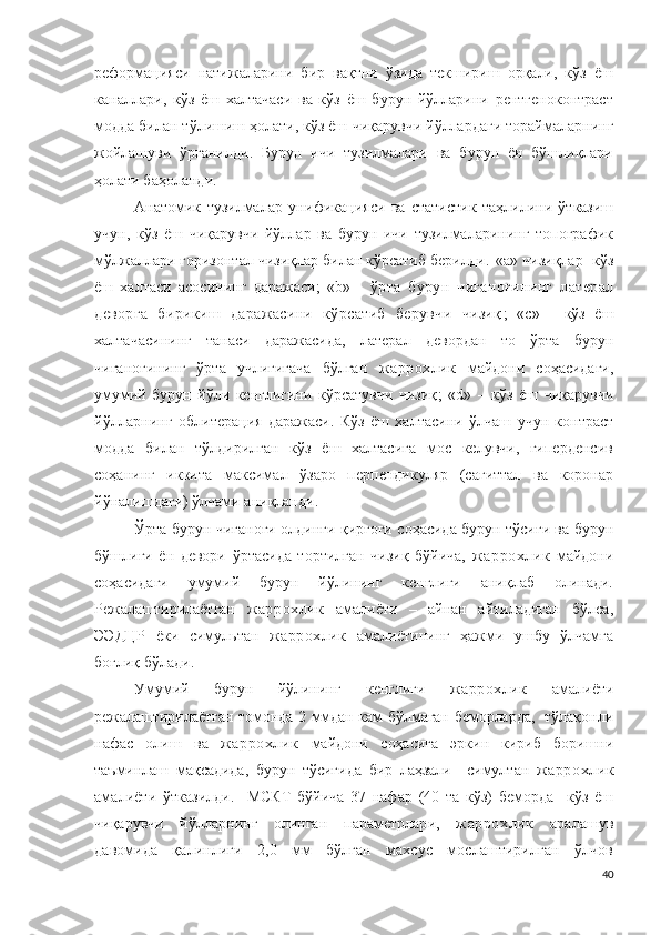 реформацияси   натижаларини   бир   вақтни   ўзида   текшириш   орқали,   кўз   ёш
каналлари,   кўз   ёш   халтачаси   ва   кўз   ёш   бурун   йўлларини   рентгеноконтраст
модда билан тўлишиш ҳолати, кўз ёш  чиқарувчи  йўллардаги тораймаларнинг
жойлашуви   ўрганилди.   Бурун   ичи   тузилмалари   ва   бурун   ён   бўшлиқлари
ҳолати баҳоланди .
Анатомик   тузилмалар   у ни ф и к а ц и яс и   ва   статистик   таҳлилини   ўтказиш
учун,   кўз   ёш   чиқарувчи   йўллар   ва   бурун   ичи   тузилмаларининг   топографик
мўлжаллари горизонтал чизиқлар билан кўрсатиб берилди .   «a» чизиқлар- кўз
ёш   халтаси   асосининг   даражаси;   «b»   -   ўрта   бурун   чиғаноғининг   латерал
деворга   бирикиш   даражасини   кўрсатиб   берувчи   чизиқ ;   « c»   -   кўз   ёш
халтачасининг   танаси   даражасида,   латерал   девордан   то   ўрта   бурун
чиғаноғининг   ўрта   учлигигача   бўлган   жаррохлик   майдони   соҳасидаги,
умумий   бурун   йўли   кенглигини   кўрсатувчи   чизиқ ;   « d »   –   кўз   ёш   чиқарувчи
йўлларнинг   о б л и т е р а ц и я   даражаси.   Кўз   ёш   халтасини   ўлчаш   учун   контраст
модда   билан   тўлдирилган   кўз   ёш   халтасига   мос   келувчи,   гиперденсив
соҳанинг   иккита   максимал   ўзаро   перпендикуляр   (сагиттал   ва   коронар
йўналишдаги) ўлчами аниқланди.
Ўрта бурун чиғаноғи олдинги қирғоғи соҳасида бурун тўсиғи ва бурун
бўшлиғи   ён   девори   ўртасида   тортилган   чизиқ   бўйича,   жаррохлик   майдони
соҳасидаги   умумий   бурун   йўлининг   кенглиги   аниқлаб   олинади.
Режалаштирилаётган   жаррохлик   амалиёти   –   айнан   айтиладиган   бўлса,
Э ЭД Ц Р   ёки   сим у ль тан   жаррохлик   амалиёти нинг   ҳажми   ушбу   ўлчамга
боғлиқ бўлади.
Умумий   бурун   йўлининг   кенглиги   жаррохлик   амалиёти
режалаштирилаётган томонда 2 ммдан кам бўлмаган беморларда,   тўлақонли
нафас   олиш   ва   жаррохлик   майдони   соҳасига   эркин   кириб   боришни
таъминлаш   мақсадида,   бурун   тўсиғида   бир   лаҳзали     с и м у л тан   жаррохлик
амалиёти   ўтказилди.     МСКТ   бўйича   37   нафар   (40   та   кўз)   беморда     кўз   ёш
чиқарувчи   йўлларнинг   олинган   п а р а м ет рлари,   жаррохлик   аралашув
давомида   қалинлиги   2,0   мм   бўлган   махсус   мослаштирилган   ўлчов
40 