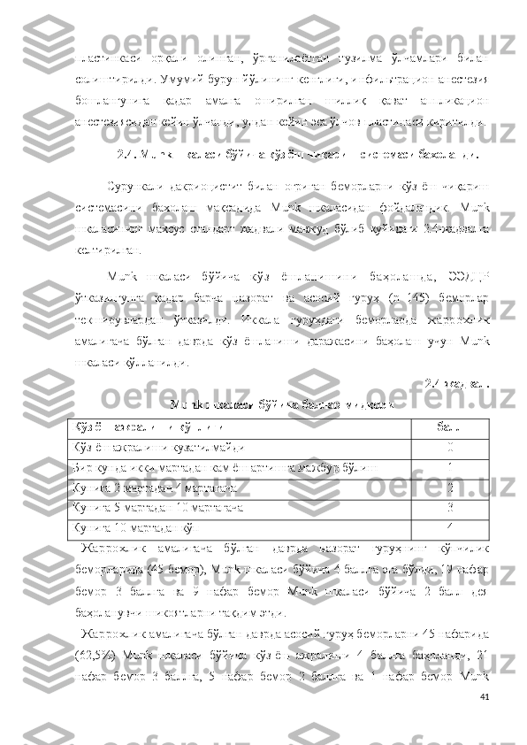 пластинкаси   орқали   олинган,   ўрганилаётган   тузилма   ўлчамлари   билан
солиштирилди. Умумий бурун йўлининг кенглиги, и н ф и ль т р а ц и о н  а н естез ия
бошлангунига   қадар   амалга   оширилган   шиллиқ   қават   аппликацион
анестезиясидан кейин ўлчанди , ундан кейин эса ўлчов пластинаси киритилди.
2.4.  M u n k шкаласи бўйича кўз ёш чиқариш системаси бахоланди.
Сурункали   дакриоцистит   билан   оғриган   беморларни   кўз   ёш   чиқариш
системасини   бахолаш   мақсадида   M u n k   шкаласидан   фойдаландик.   M u n k
шкаласининг   махсус   стандарт   жадвали   мавжуд   бўлиб   қуйидаги   2.4-жадвалга
келтирилган.
M u n k   шкаласи   бўйича   к ў з   ё ш л а н и ш и н и   б а ҳ о л а ш д а ,   Э Э Д Ц Р
ўтказилгунга   қадар   барча   назорат   ва   асосий   гуруҳ   (n=145)   беморлар
текширувлардан   ўтказилди.   Иккала   гуруҳдаги   беморларда   жаррохлик
амалигача   бўлган   даврда   кўз   ёшланиши   даражасини   баҳолаш   учун   M u n k
шкаласи қўлланилди.
2.4-жадвал.
M u n k шкаласи бўйича баллар мидқори
Кўз ёш ажралиши кўплиги балл
Кўз ёш ажралиши кузатилмайди 0
Бир кунда икки мартадан кам ёш артишга мажбур бўлиш 1
Кунига  2   мартадан  4   мартагача 2
Кунига  5   мартадан  10   мартагача 3
Кунига 10  мартадан кўп 4
Жаррохлик   амалигача   бўлган   даврда   назорат   гуруҳнинг   кўпчилик
беморларида (45 бемор), Munk шкаласи бўйича 4 баллга эга бўлди, 19 нафар
бемор   3   баллга   ва   9   нафар   бемор   Munk   шкаласи   бўйича   2   балл   дея
баҳоланувчи шикоятларни тақдим этди.
Жаррохлик  амалигача бўлган даврда асосий гуруҳ беморларни 45 нафарида
( 62,5 % )   M u n k   шкаласи   бўйича   кўз-ёш   ажралиши   4   б ал лг а   баҳоланди,   21
нафар   бемор   3   баллга,   5   нафар   бемор   2   баллга   ва   1   нафар   бемор   Munk
41 