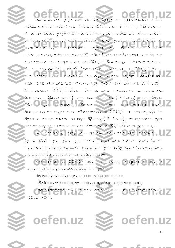 Барча   асосий   гуруҳ   беморларга   –   бурун   ичи   тузилмаларини   бир
лаҳзали коррекцияси билан бирга олиб бориладиган ЭЭДЦР бажарилди .
А н ес т езия асосан умумий оғриқсизлантириш остида амалга оширилди, лекин
жаррохлик   амалининг   ҳажми,   беморнинг   ёши,   йўлдош   патология   ва   бошқа
жиҳатларга   кўра   эн до т р а х еал   н а р к о з   ҳам   қўлланилди.   По лип о з
га й м о р о эт м о ид и т билан оғриган   2 8 нафар беморларга бир лаҳзали ш е й ве рли
э н до с к о п ик   п о л и с ин у с о т о м и я   ва   Э Э ДЦР   бажарилди.   Ва з о м о т о р   р и н и т
билан   оғриган   ( 3 0   нафар)   беморларда,   ва з о т о м ия   ва   Э ЭД Ц Р   билан
биргаликда,   УТТ   а п п а р а т и   ёрдамида   пастки   бурун   чиғаноқлари
дезинтеграцияси амалга оширилди . Бурун тўсиғи қийшайишида ( 3 0 бемор) –
бир   лаҳзали   Э ЭД Ц Р   билан   бир   қаторда,   эндоскопик   септопластика
бажарилди.   Юқори   жағ   бўшлиғи   яллиғланишида   ( 1 8   бемор),   пастки   бурун
йўли   орқали   илгаксимон   ўсимтани   қисман   олиб   ташлаш   билан
бажариладиган   эндос к о п ик   га й м о ро т о м ия   ва   Э ЭД Ц Р,   ва   ниҳоят,   кўз   ёш
бурчаги   гиперплазияси   мавжуд   бўлганда(12   бемор),   ғалвирсимон   суяк
перпендикуляр пластинкасини олиб ташлаш ва   Э ЭД Ц Р амалга оширилди. 
Биринчи   э та пда   бурун   ичи   тузилмалари   к о р р е к ци яси   бажарилди   –
бунга   сабаб   шуки,   ўрта   бурун   чиғаноғи   соҳасига   деярли   кириб   бориш
имконсиз эди.  Барча   жаррохлик  амалиёти тўғри ва бурчакли 4 , 0   м м ўлчамга
эга  Chammed эндоскопи ёрдамида бажарилди.
Иккинчи   этапда   Э ЭД Ц Р   амалга   оширилди .   Жаррохлик   амали ни
шартли равишда учта лаҳзага ажратиш мумкин :
- бурун бўшлиғи латерал девори суякларини очиш ;
- кўз ёш халтасини ажратган ҳолда суяк девор  т р е п а н а ц и я си ;
- кўз ёш халтаси медиал деворини олиб ташлаш ва   д а к ри о р и н о с т о м ани
шакллантириш .
43 