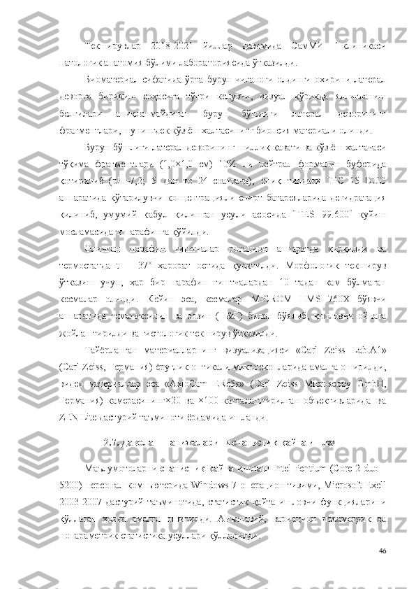 Текширувлар   2018-2021   йиллар   давомида   СамМИ   1-клиникаси
патологик анатомия бўлими лабораториясида ўтказилди .
Биоматериал   сифатида   ўрта   бурун   чиғаноғи   олдинги   охирини   латерал
деворга   бирикиш   соҳасига   тўғри   келувчи,   визуал   кўрикда   яллиғланиш
белгилари   аниқланмайдиган   бурун   бўшлиғи   латерал   деворининг
фрагментлари, шунингдек кўз ёш халтасининг биопсия материали олинди .
Бурун бўшлиғи латерал деворининг шиллиқ қавати  ва кўз ёш халтачаси
тўқима   ф р агме н т лари   ( 1 , 0 × 1 , 0   см)   1 0%   ли   н е й т р ал   ф ор м али н   б у фер ида
қотирилиб   ( р Н = 7 , 2 ;   5   д ан   то   2 4   соатгача ),   ёпиқ   т и п д а ги   T PC   1 5   DUO
аппаратида   кўтарилувчи   концентрацияли   спирт   батареяларида   дегидратация
қилиниб ,   умумий   қабул   қилинган   усули   асосида   " TE S   9 9 . 6 0 0 "   қуйиш
мосламасидаги парафинга қ ў йилди.
Олинган   п а р а ф и н   ғиштчалар   ротацион   аппаратда   қирқилди   ва
термостатда   t   =   3 7 ˚   ҳарорат   остида   қуритилди .   М о р ф о л о г и к   текширув
ўтказиш   учун,   ҳар   бир   парафин   ғиштчалардан   10   тадан   кам   бўлмаган
кесмалар   олинди .   Кейин   эса,   кесмалар   MICR O M   H MS   7 60 X   бўявчи
аппаратида   гема т о кс и лин   ва   эоз и н   ( H & E )   билан   бўялиб ,   қопловчи   ойнага
жойлаштирилди ва гистологик текширув ўтказилди .
Тайёрланган   материалларнинг   в и з у ализац и яси   « Carl   Z e i s s   L a b . A 1 »
(Carl   Z e i s s ,   Г е р м а н и я)   ёруғлик оптикали микроскопларида амалга оширилди ,
видео   материаллар   эса   «A xio C am   E Rc 5s »   (Carl   Z e i s s   M i c r o s c o p y   G m b H ,
Г е р ма ни я)   камерасининг × 2 0   ва   ×100   катталаштирилган   объективларида   в а
Z E N  L it e дастурий таъминоти ёрдамида  ишланди .
2.7. Даволаш натижаларини статистик қайта ишлаш
Маълумотоларни   статистик қайта ишлаш   Intel-Pentium (Core 2 duo –
5200)  персонал компьютерида  Windows-7 операцион тизими, Microsoft  Exell
2003-2007   дастурий   таъминотида,   статистик   қайта   ишловчи   функцияларини
қўллаган   ҳолда   амалга   оширилди.   Анъанавий,   вариацион   параметрик   ва
нопараметрик статистика усуллари қўлланилди. 
46 