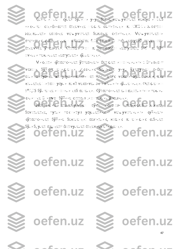 Қайта   ишлаш   қулай   бўлиши   учун   барча   маълумотлар   махсус   ишлаб
чиқилган   кодификатор   ёрдамида   шаклга   келтирилди   ва   EXCEL   электрон
жадваллари   асосида   маълумотлар   базасига   киритилди.   Маълумотларни
статистик   қайта   ишлаш   «Statistica   6.0»   (StatSoft   Inc)   дастурий   таъминоти
ёрдамида   ўтказилди.   Корреляцион   ва   регрессион   дастурлар,   бир -   ва   кўп
омилли таҳлиллар дастурлари қўлланилди .
Миқдори   кўрсаткичлар   ўртасидаги   фарқлар   ишончлилиги   t-Стьюдент
мезони   бўйича   аниқланди.   Иккилик   белгилар   учун   ўзгарувчан   сифат
солиштирувида   х2   усули   ва   Фишернинг     аниқ   мезони   қўлланилди,   акс
ҳолларда Пирсон усули ва х2 максимал эҳтимоллиги қўлланилди. Фарқланиш
р^0,05 бўлганда ишончли деб саналди. Кўрсаткичлар алоқадорлигини таҳлил
қилишда Спирмен бўйича корреляцион таҳлил ўтказилди.
Жаррохлик   аралашувидан   сўнг   диагнози   тасдиқлаб   олинган
беморларда,   турли   текширув   усулларининг   маълумотлилиги   қуйидаги
кўрсаткичлар   бўйича   баҳоланди:   сезгирлик,   хослик   ва   аниқлик   кабилар
бўлиб, улар стандарт формулалар ёрдамида аниқланди.
47 