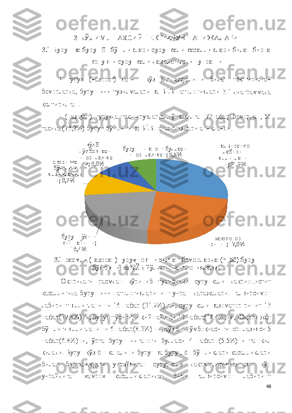 3-БЎЛИМ . ШАХСИЙ ТЕКШИРУВ НАТИЖАЛАРИ
3 .1 Бурун ва бурун ён бўшлиқлари сурункали касалликлари билан бирга
кечувчи сурункали дакриоцистит учраши
I   гуруҳ   (назорат)   даги     кўз   ёш   ажралиши   билан   текширилган
беморларда,   бурун   ичи   тузилмалари   ва   БЁБ   п ат о л о г и ялари  
3 .1-диаграммада
келтирилган.
I   (назорат )   гуруҳда   текширувлардан   ўтказилган   73 нафар   бемордан,   56
тасида ( 76,7 % ) бурун бўшлиғи ва БЁБ патологиялари аниқланди.
ғалвирсимон 
лабиринт 
яллиғланиш
и; 21,9%
вазомотор 
ринит; 17,8%бурун тўсиғи 
қийшайиши; 
16,4%юқори жағ 
бўшлиғи 
яллиғланиш
и; 8,2% кўз ёш 
дўмбоқчаси 
гиперплазияс
и; 6,8% бурун чиғаноғи булласи 
гиперплазияси; 5,5%
3.1-расм.   I (назорат) гуруҳ текширилган беморларда (n =56 ) бурун
бўшлиғи ва БЁБ йўлдош патологиялари.
Юқоридаги   расмдан   кўриниб   турибтики   сурункали   дакриоцистит
касаллигида  бурун  ичи  патологияларининг  учраш  даражалари.  Ғалвирсимон
лабиринт   яллиғланиши   16   нафар   (21.9%)   ни,   сурункали   вазоматор   ринит   13
нафар(17.8%)ни, бурун тўсиғини қийшайиши 12 нафар(16.4%)ни, Юқори жағ
бўшлиғи яллиғланиши 6 нафар(8.2%) ни, кўз ёш дўмбоқчаси гиперплазияси 5
нафар(6.8%)ни,   ўрта   бурун   чиғаноғи   булласи   4   нафар   (5.5%)ни   ташкил
қилади. Бурун кўз ёш каналини бурун ва бурун ён бўшлиқлари касалликлари
билан   биргаликдаги   учрайдиган   сурункали   дакриоциститда   энг   кўп
учрайдиган   хамрох   касалликларидан   бири   ғалвирсимон   лабиринт
48 