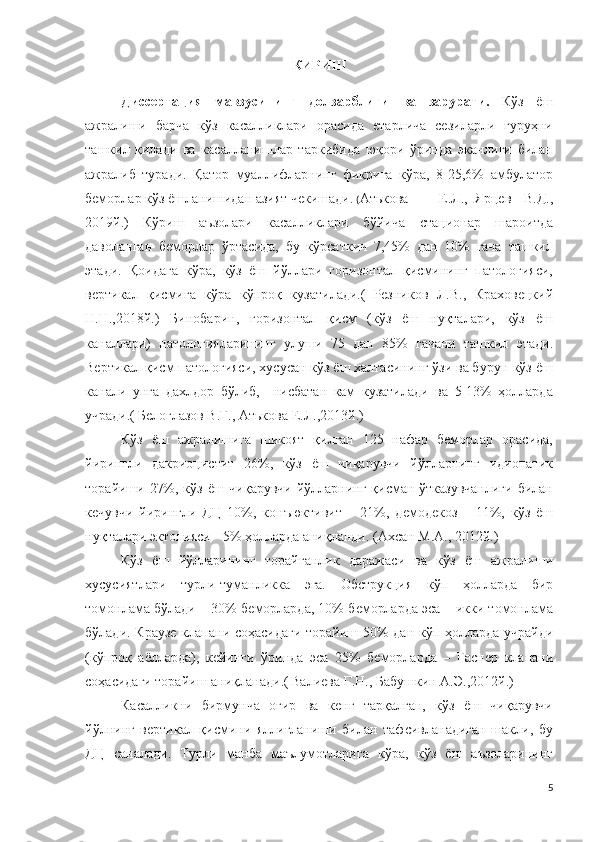 КИРИШ
Диссертация   мавзусининг   долзарблиги   ва   зарурати.   Кўз   ёш
ажралиши   барча   кўз   касалликлари   орасида   етарлича   сезиларли   гуруҳни
ташкил   қилади   ва   касалланишлар   таркибида   юқори   ўринда   эканлиги   билан
ажралиб   туради.   Қатор   муаллифларнинг   фикрига   кўра,   8-25,6%   амбулатор
беморлар кўз ёшланишидан азият чекишади.  ( Атькова  Е.Л.,  Ярцев   В.Д.,
2019й.)   Кўриш   аъзолари   касалликлари   бўйича   стационар   шароитда
даволанган   беморлар   ўртасида,   бу   кўрсаткич   7,45%   дан   10%   гача   ташкил
этади.   Қоидага   кўра,   кўз   ёш   йўллари   горизонтал   қисмининг   патологияси,
вертикал   қисмига   кўра   кўпроқ   кузатилади.(   Резников   Л.В.,   Краховецкий
Н.Н.,2018й.)   Бинобарин,   горизонтал   қисм   (кўз   ёш   нуқталари,   кўз   ёш
каналлари)   патологияларининг   улуши   75   дан   85%   гачани   ташкил   этади.
Вертикал қисм патологияси, хусусан кўз ёш халтасининг ўзи ва бурун-кўз ёш
канали   унга   дахлдор   бўлиб,     нисбатан   кам   кузатилади   ва   5-13%   ҳолларда
учради.(   Белоглазов В.Г., Атькова Е.Л.,2013й.)
Кўз   ёш   ажралишига   шикоят   қилган   125   нафар   беморлар   орасида,
йирингли   дакриоцистит   26%,   кўз   ёш   чиқарувчи   йўлларнинг   идиопатик
торайиши 27%, кўз ёш чиқарувчи йўлларнинг қисман ўтказувчанлиги  билан
кечувчи   йирингли   ДЦ   10%,   конъюктивит   –   21%,   демодекоз   –   11%,   кўз   ёш
нуқталари эктопияси - 5% ҳолларда аниқланди. (Ахсан М.А., 2012й.)
Кўз   ёш   йўлларининг   торайганлик   даражаси   ва   кўз   ёш   ажралиши
хусусиятлари   турли-туманликка   эга.   Обструкция   кўп   ҳолларда   бир
томонлама бўлади  –   30% б еморларда , 10% б еморларда эса – икки томонлама
бўлади . Краузе   клапани соҳасидаги торайиш   50%   дан кўп ҳолларда учрайди
( кўпроқ   аёлларда ),   кейинги   ўринда   эса   25%   б еморларда   –   Гаснер   клапани
соҳасидаги торайиш аниқланади .(   Валиева Г.Н., Бабушкин А.Э.,2012й.)
Касалликни   бирмунча   оғир   ва   кенг   тарқалган,   кўз   ёш   чиқарувчи
йўлнинг   вертикал   қисмини   яллиғланиши   билан   тафсивланадиган   шакли,   бу
ДЦ   саналади .   Турли   манба   маълумотларига   кўра,   кўз   ёш   аъзоларининг
5 