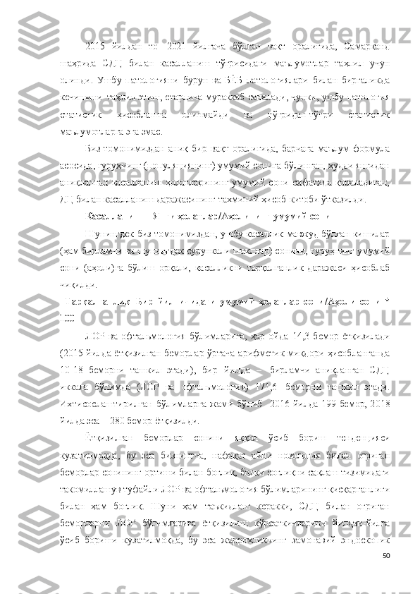 20 15   йилдан   то   2 021   йилгача   бўлган   вақт   оралиғида,   Самарқанд
шаҳрида   СДЦ   билан   касалланиш   тўғрисидаги   маълумотлар   таҳлил   учун
олинди .   Ушбу   патологияни   бурун   ва   БЁБ   патологиялари   билан   биргаликда
кечишини   таҳлил этиш, етарлича мураккаб саналади, чунки, ушбу патология
статистик   ҳисоблашга   олинмайди   ва   тўғридан-тўғри   статистик
маълумотларга эга эмас. 
Биз   томонимиздан   аниқ   бир   вақт   оралиғида,   барчага   маълум   формула
асосида, гуруҳнинг (популяциянинг) умумий сонига бўлинган, худди янгидан
аниқланган   касалланиш   ҳолатларининг   умумий   сони   сифатида   қараладиган,
ДЦ билан касалланиш даражасининг тахминий ҳисоб-китоби ўтказилди. 
Касалланиш = Янги ҳолатлар/Аҳолининг умумий сони
Шунингдек биз томонимиздан, ушбу касаллик мавжуд бўлган кишилар
(ҳам бирламчи ва шунингдек сурункали шакллар) сонини, гуруҳнинг умумий
сони   (аҳоли)га   бўлиш   орқали,   касалликни   тарқалганлик   даражаси   ҳисоблаб
чиқилди .
Тарқалганлик = Бир   йил   ичидаги   умумий   ҳолатлар   сони /Аҳоли   сони   *
100
ЛОР   ва   о ф т ал ь м о л о г ия   бўлимларига ,   ҳар   ойда   14 , 3   бемор   ётқизилади
(2015 йилда ётқизилган беморлар ўртача арифметик миқдори ҳисобланганда
10-18   беморни   ташкил   этади ) ,   бир   йилда   –   бирламчи   аниқланган   СДЦ
иккала   бўлимда   (Л О Р   ва   о фтал ь м о л о г ия )   1 7 1 ,6   беморни   ташкил   этади .
Ихтисослаштирилган   бўлимларга   жами   бўлиб     2 01 6   йилда   1 9 9   бемор, 2 0 18
йилда эса  –  2 8 0  бемор ётқизилди .
Ётқизилган   беморлар   сонини   яққол   ўсиб   бориш   тенденцияси
кузатилмоқда,   бу   эса   бизнингча,   нафақат   айни   нозология   билан   оғриган
беморлар сонининг ортиши билан боғлиқ, балки соғлиқни сақлаш тизимидаги
такомиллашув туфайли ЛОР ва офтальмология бўлимларининг қисқарганлиги
билан   ҳам   боғлиқ.   Шуни   ҳам   таъкидлаш   керакки,   СДЦ   билан   оғриган
беморларни   ЛОР   бўлимларига   ётқизилиш   кўрсаткичларини   йилдан-йилга
ўсиб   бориши   кузатилмоқда,   бу   эса   жаррохликнинг   замонавий   эндоскопик
50 