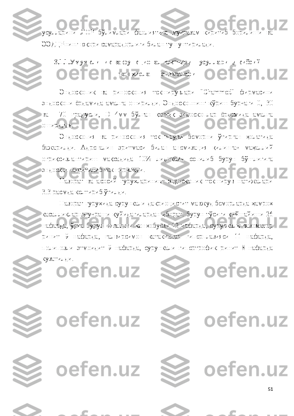 усулларини   ЛОР   бўлимлари   фаолиятига   мунтазам   киритиб   борилиши   ва
ЭЭ ДЦРнинг юқори самарадорлиги билан тушунтирилади.
3.1.1.Умумклиник ва функционал текшириш усулларини қиёсий
ташхислаш натижалари
Эн до с к о п ик   ва   риноскопия   текширувлари   " Chammed "   фирмасини
эндоскопи   ёрдамида   амалга   оширилди.   Эндоскопнинг   кўриш   бурчаги   0 ,   3 0
ва     7 0   г р а д у сли,   D - 4мм   бўлган   қаттиқ   эндоскоплар   ёрдамида   амалга
оширилди.
Эн д о с к о пи я   ва   риноскопия   текшируви   беморни   ўтирган   ҳолатида
бажарилди.   А д р е н али н   эритмаси   билан   а н ем и зац и я   қилингач   маҳаллий
оғриқсизлантириш   мақсадида   10 %   л и д о к а ин   сепилиб   бурун   бўшлиғига
эндос к о п киритилиб текширилади.
Назорат   ва   асосий   гурухларининг   эндоскопик   текширув   натижалари
3.3-расмда келтириб ўтилди.
Назорат гурухида   сурункали дакриоцистит мавжуд беморларда ҳамрох
касалликларни учраши қуйидагилардан иборат: бурун тўсиғи қийшайиши 26
нафарда,   ўрта   бурун   чиғаноғи   конхобуёзи   12   нафарда,   сурункали   вазоматор
ринит   9   нафарда,   ғалвирсимон   катакчалар   гиперплазияси   11   нафарда,
полипозли   этмоидит   9   нафарда,   сурункали   гипертрофик   ринит   8   нафарда
кузатилди.
51 